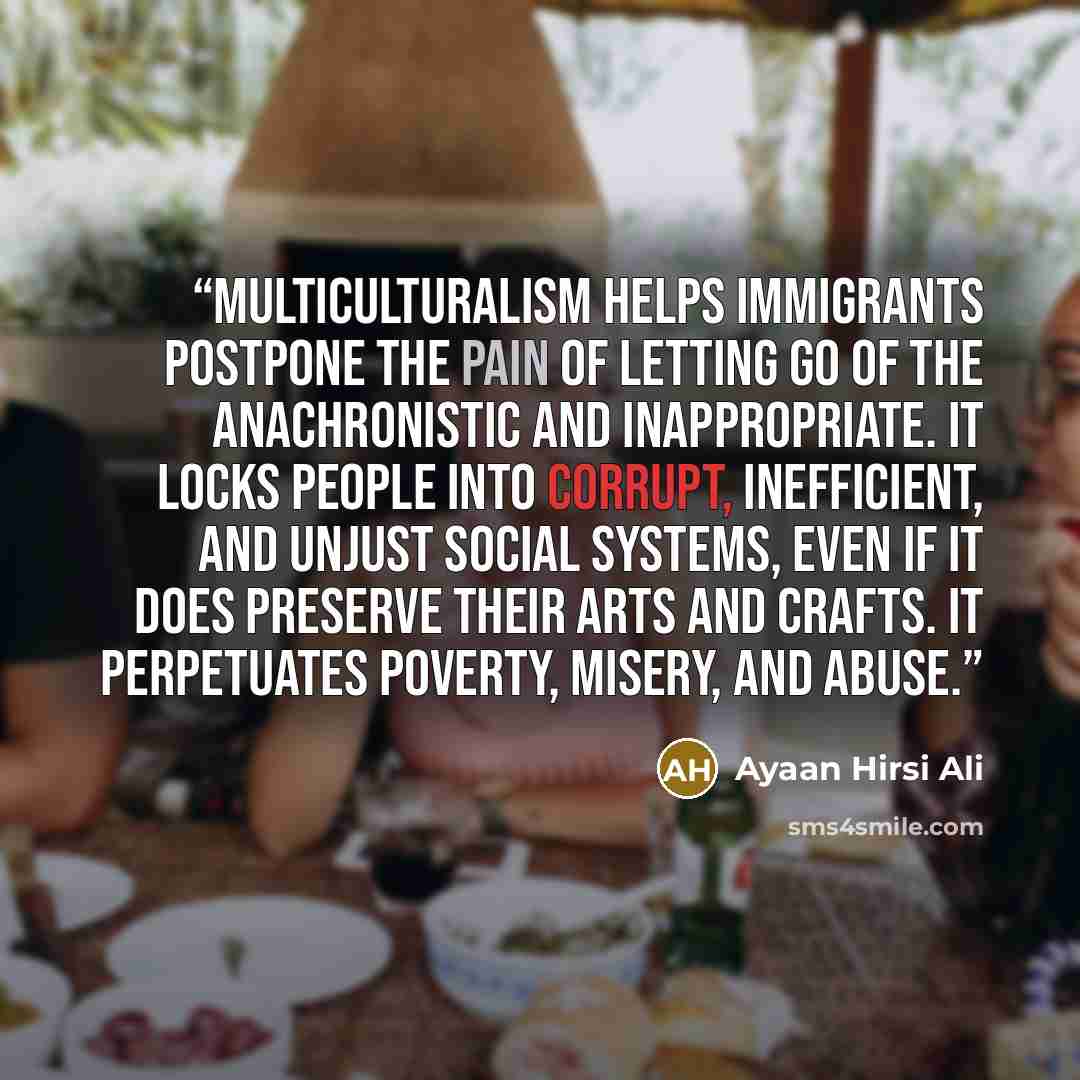 “Multiculturalism helps immigrants postpone the pain of letting go of the anachronistic and inappropriate. It locks people into corrupt, inefficient, and unjust social systems, even if it does preserve their arts and crafts. It perpetuates poverty, misery, and abuse.” quote by Ayaan Hirsi Ali