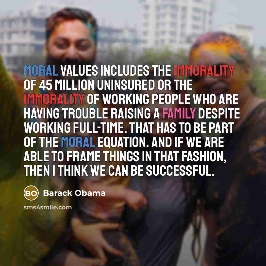 “Moral values includes the immorality of 45 million uninsured or the immorality of working people who are having trouble raising a family despite working full-time. That has to be part of the moral equation. And if we are able to frame things in that fashion, then I think we can be successful.” quote by Barack Obama