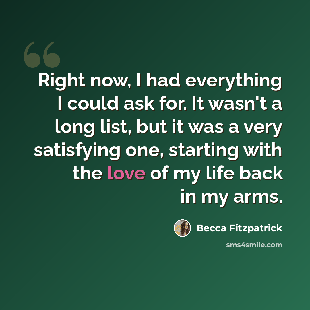 “Right now, I had everything I could ask for. It wasn't a long list, but it was a very satisfying one, starting with the love of my life back in my arms.” quote by Becca Fitzpatrick