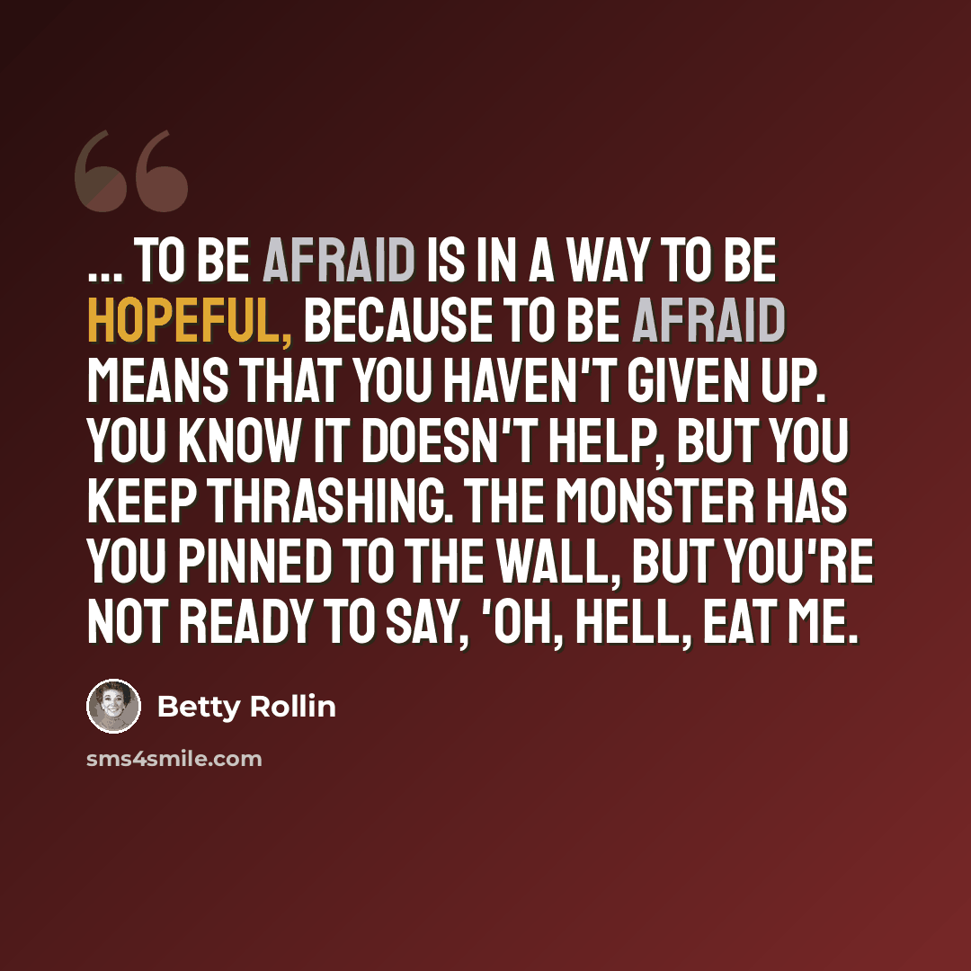 “... to be afraid is in a way to be hopeful, because to be afraid means that you haven't given up. You know it doesn't help, but you keep thrashing. The monster has you pinned to the wall, but you're not ready to say, 'Oh, hell, eat me.” quote by Betty Rollin