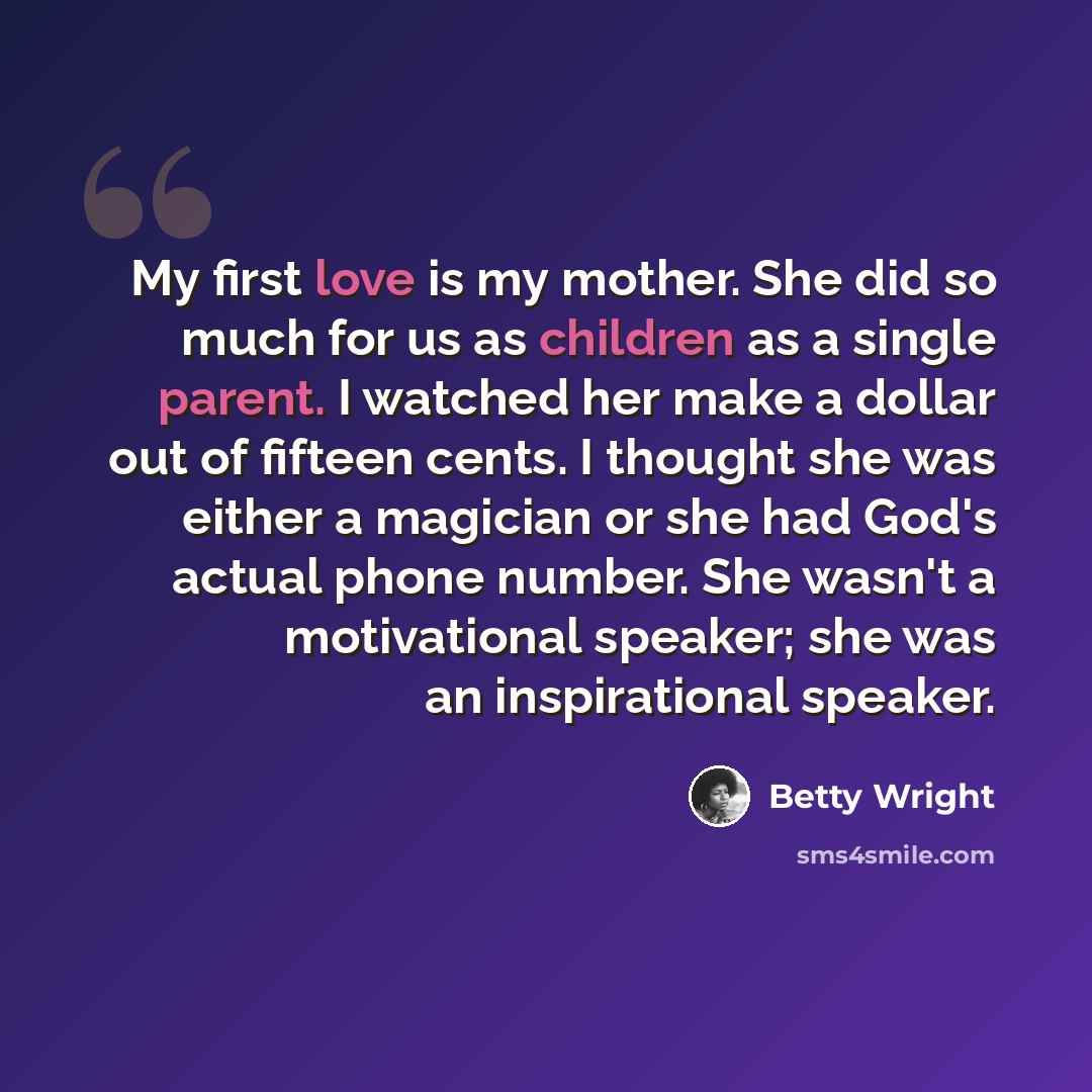 “My first love is my mother. She did so much for us as children as a single parent. I watched her make a dollar out of fifteen cents. I thought she was either a magician or she had God's actual phone number. She wasn't a motivational speaker; she was an inspirational speaker.” quote by Betty Wright