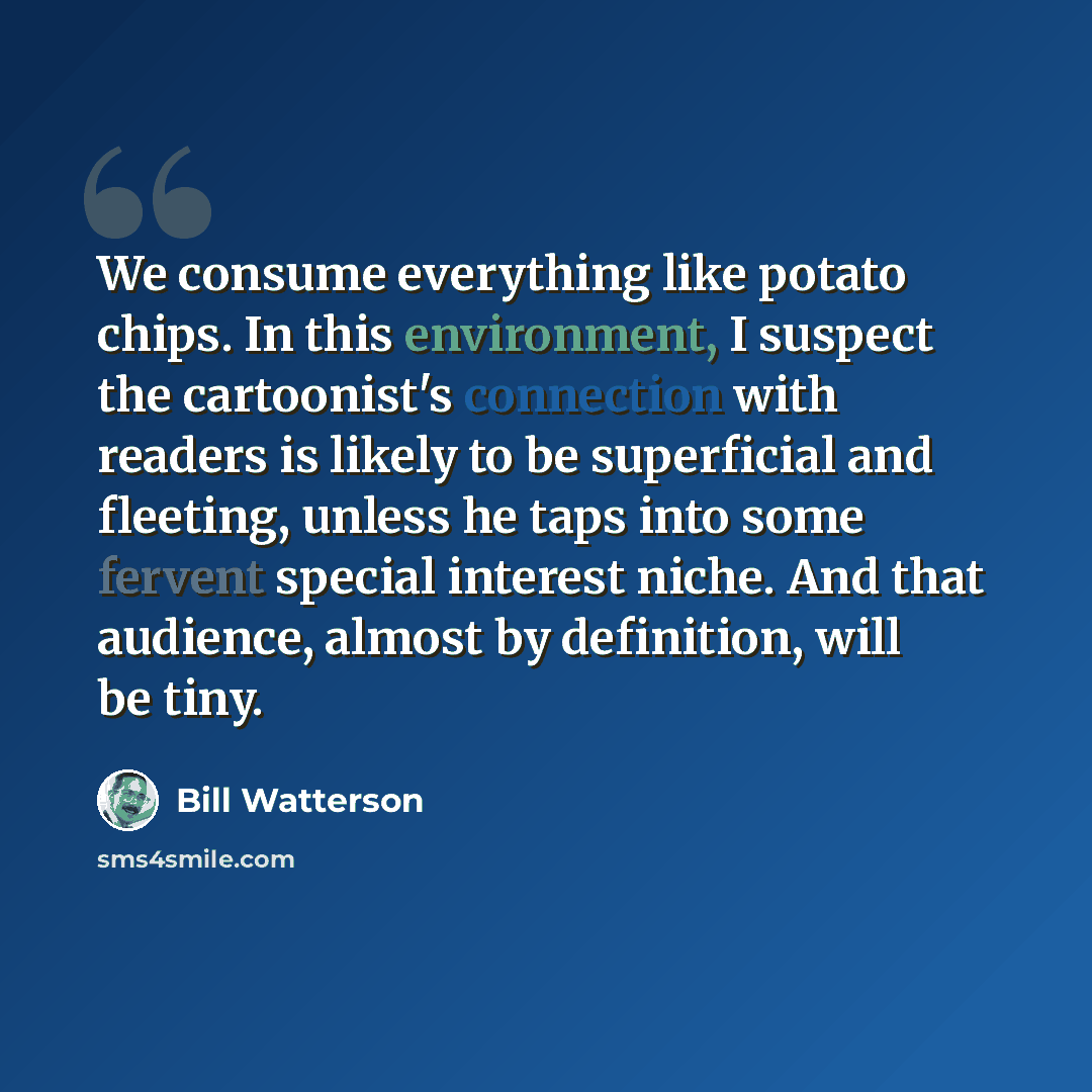 “We consume everything like potato chips. In this environment, I suspect the cartoonist's connection with readers is likely to be superficial and fleeting, unless he taps into some fervent special interest niche. And that audience, almost by definition, will be tiny.” quote by Bill Watterson