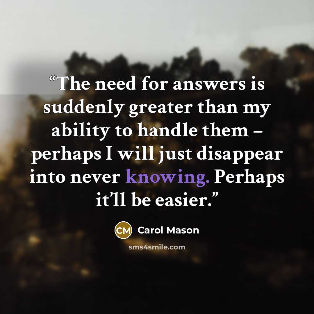 “The need for answers is suddenly greater than my ability to handle them – perhaps I will just disappear into never knowing. Perhaps it’ll be easier.” quote by Carol Mason