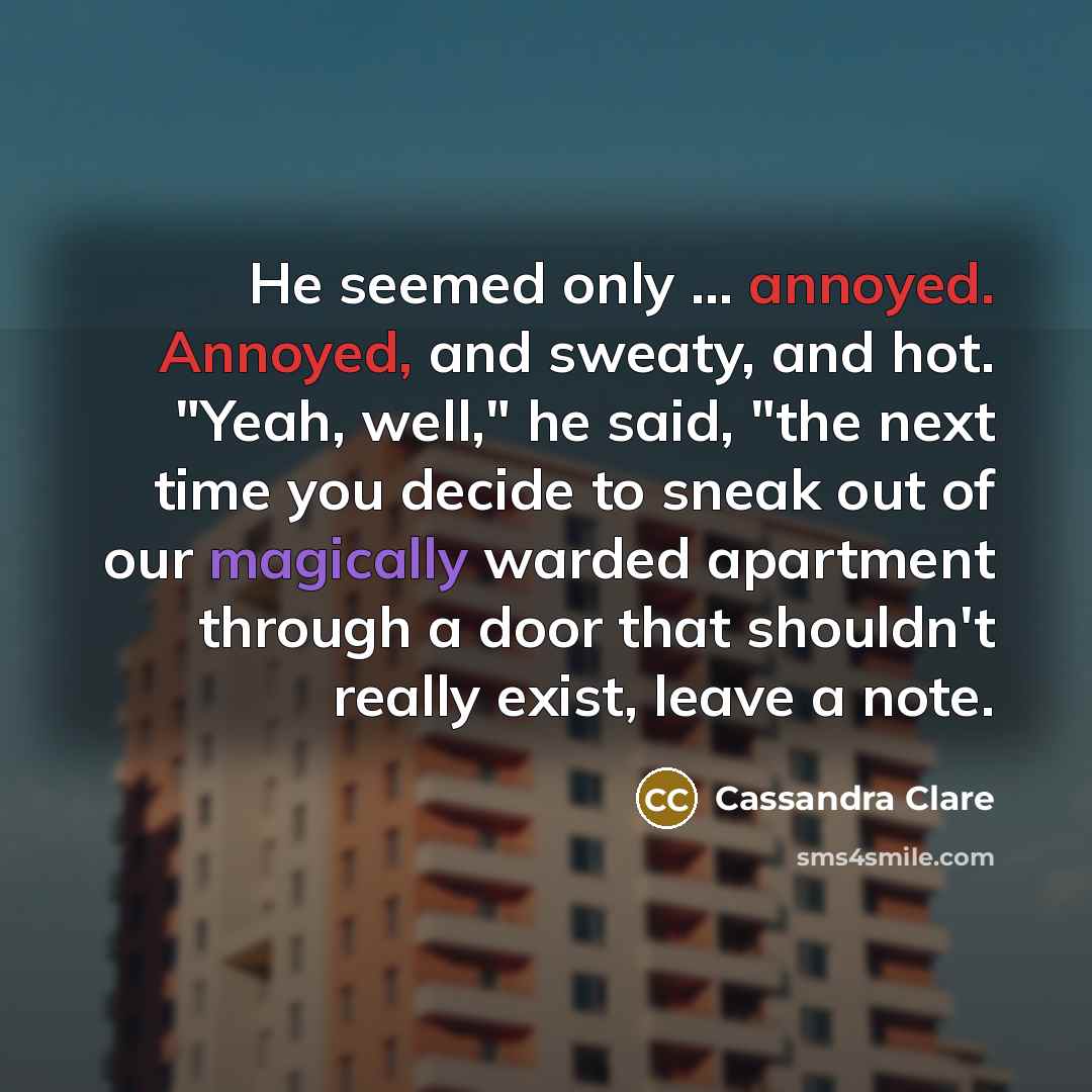 “He seemed only ... annoyed. Annoyed, and sweaty, and hot. "Yeah, well," he said, "the next time you decide to sneak out of our magically warded apartment through a door that shouldn't really exist, leave a note.” quote by Cassandra Clare