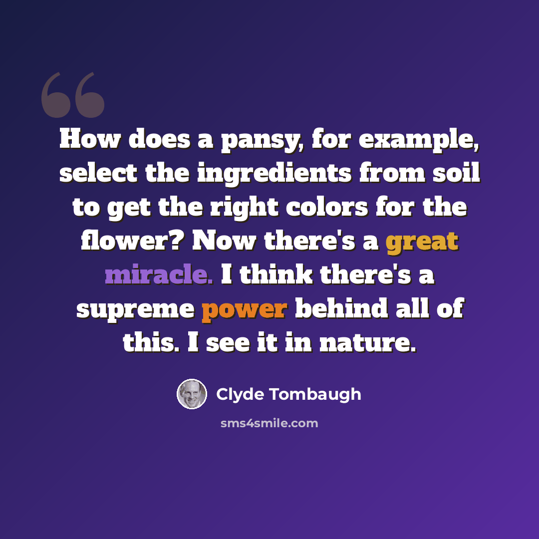 “How does a pansy, for example, select the ingredients from soil to get the right colors for the flower? Now there's a great miracle. I think there's a supreme power behind all of this. I see it in nature.” quote by Clyde Tombaugh