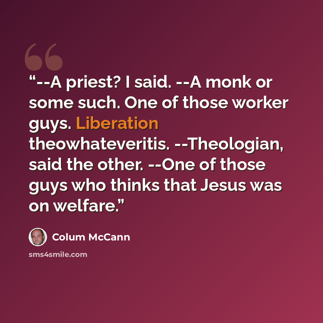 “--A priest? I said. --A monk or some such. One of those worker guys. Liberation theowhateveritis. --Theologian, said the other. --One of those guys who thinks that Jesus was on welfare.” quote by Colum McCann
