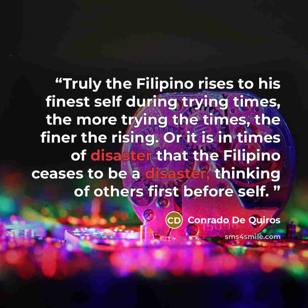 “Truly the Filipino rises to his finest self during trying times, the more trying the times, the finer the rising. Or it is in times of disaster that the Filipino ceases to be a disaster, thinking of others first before self.” quote by Conrado De Quiros