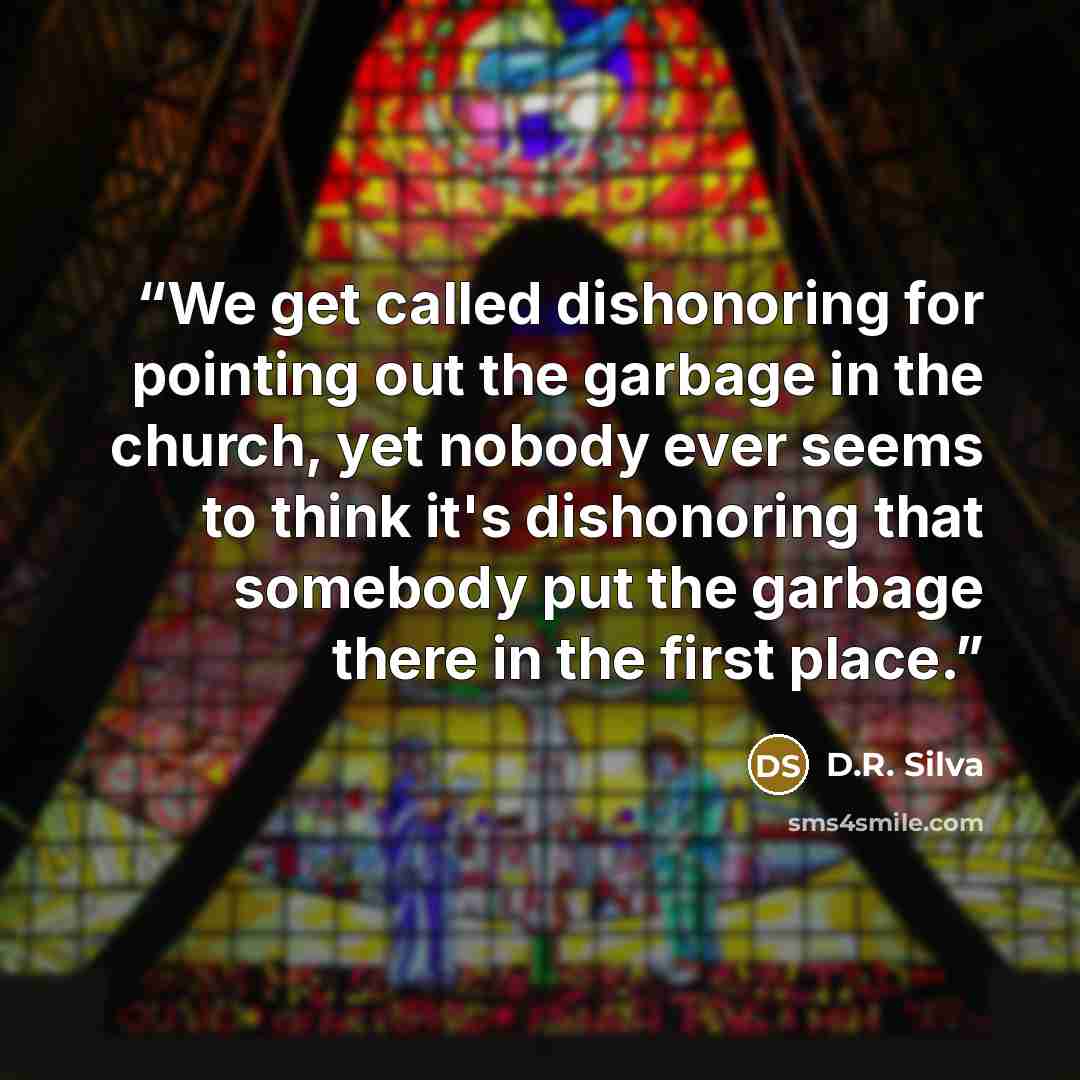 “We get called dishonoring for pointing out the garbage in the church, yet nobody ever seems to think it's dishonoring that somebody put the garbage there in the first place.” quote by D.R. Silva