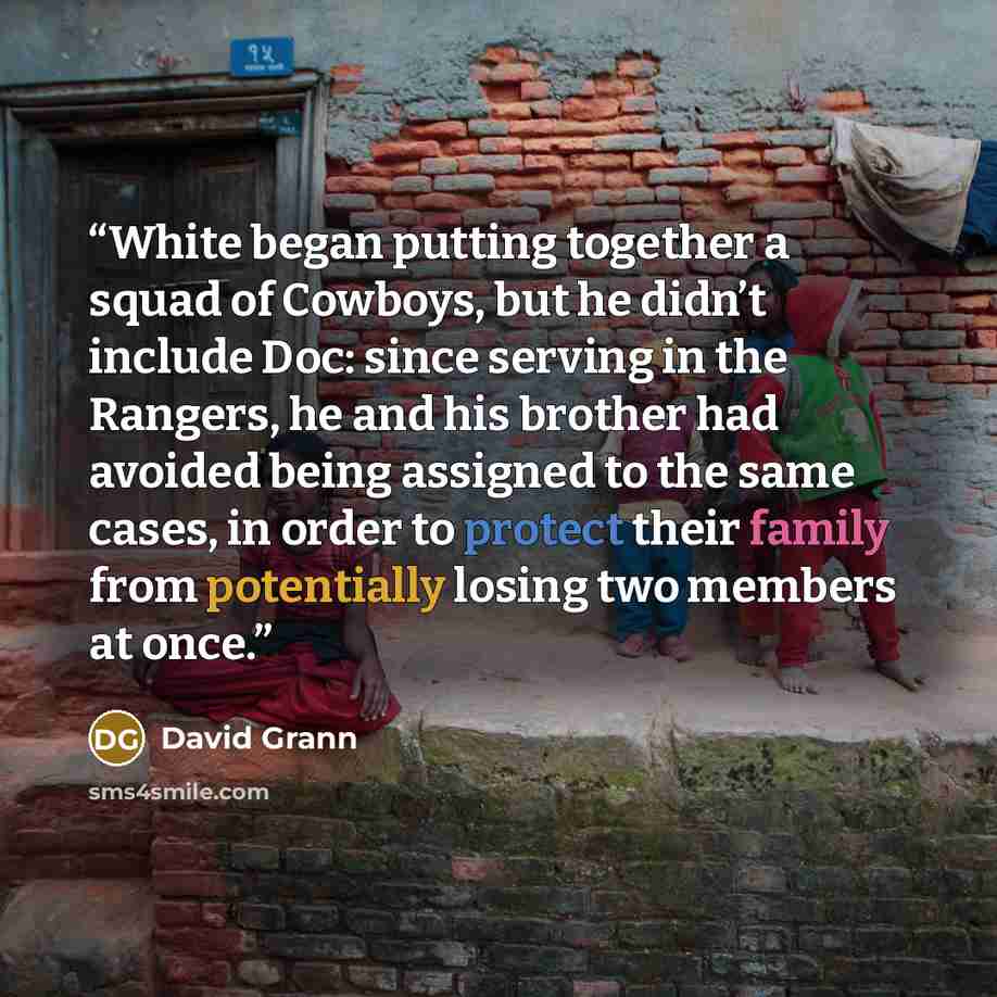 “White began putting together a squad of Cowboys, but he didn’t include Doc: since serving in the Rangers, he and his brother had avoided being assigned to the same cases, in order to protect their family from potentially losing two members at once.” quote by David Grann