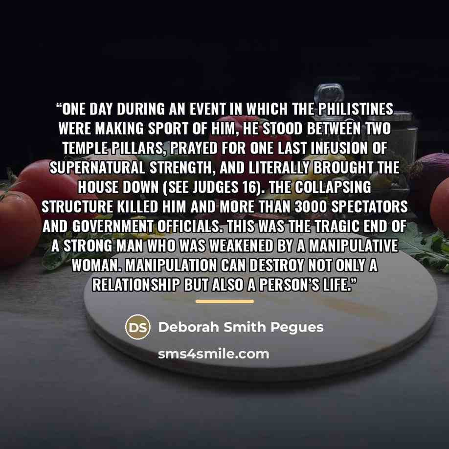 “One day during an event in which the Philistines were making sport of him, he stood between two temple pillars, prayed for one last infusion of supernatural strength, and literally brought the house down (see JUDGES 16). The collapsing structure killed him and more than 3000 spectators and…” quote by Deborah Smith Pegues