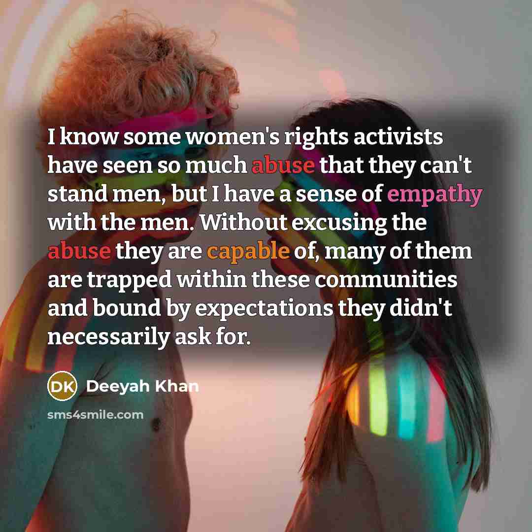 “I know some women's rights activists have seen so much abuse that they can't stand men, but I have a sense of empathy with the men. Without excusing the abuse they are capable of, many of them are trapped within these communities and bound by expectations they didn't necessarily ask for.” quote by Deeyah Khan