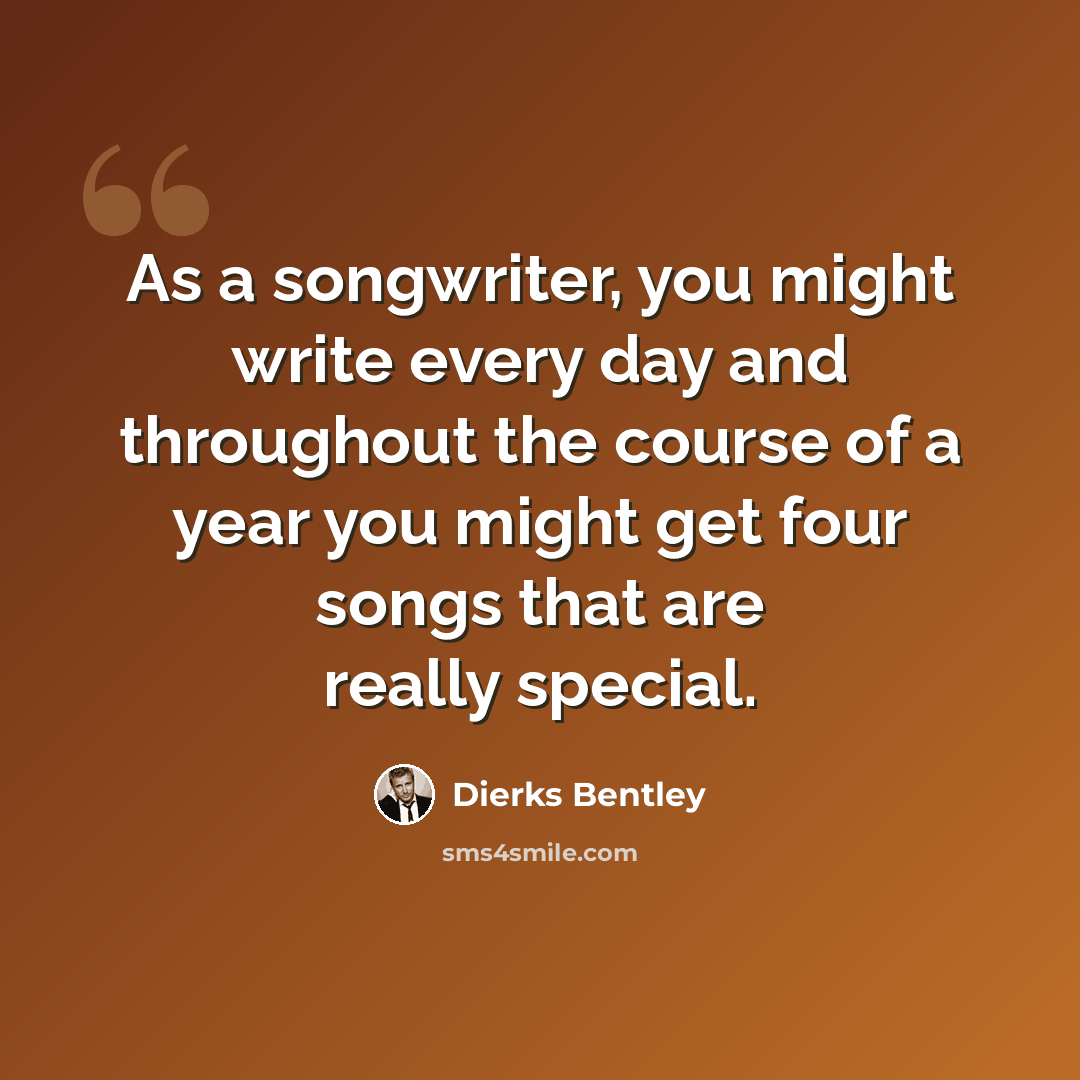 “As a songwriter, you might write every day and throughout the course of a year you might get four songs that are really special.” quote by Dierks Bentley