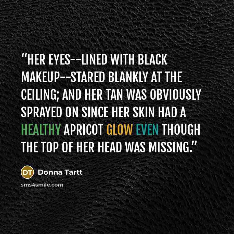 “Her eyes--lined with black makeup--stared blankly at the ceiling; and her tan was obviously sprayed on since her skin had a healthy apricot glow even though the top of her head was missing.” quote by Donna Tartt