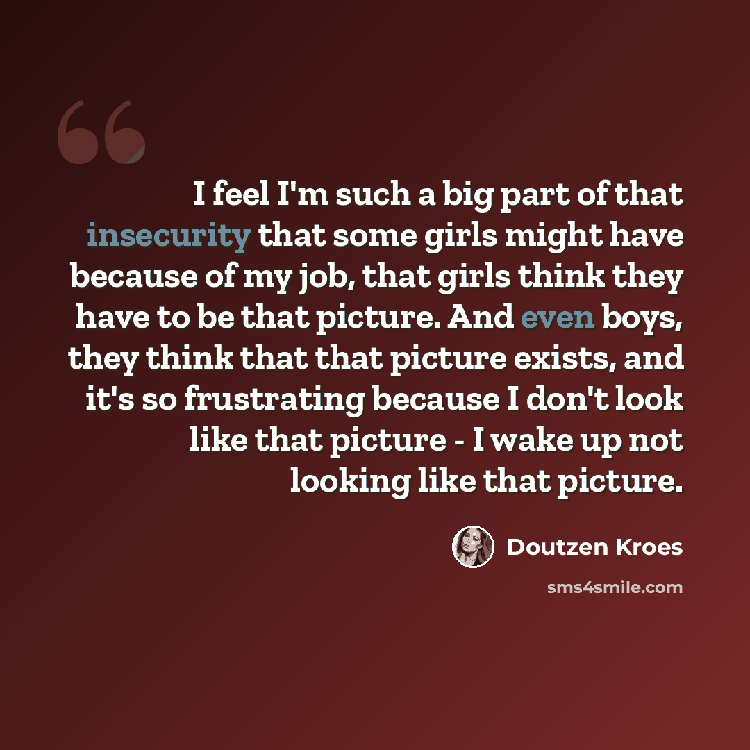 “I feel I'm such a big part of that insecurity that some girls might have because of my job, that girls think they have to be that picture. And even boys, they think that that picture exists, and it's so frustrating because I don't look like that picture - I wake up not looking like that picture.” quote by Doutzen Kroes