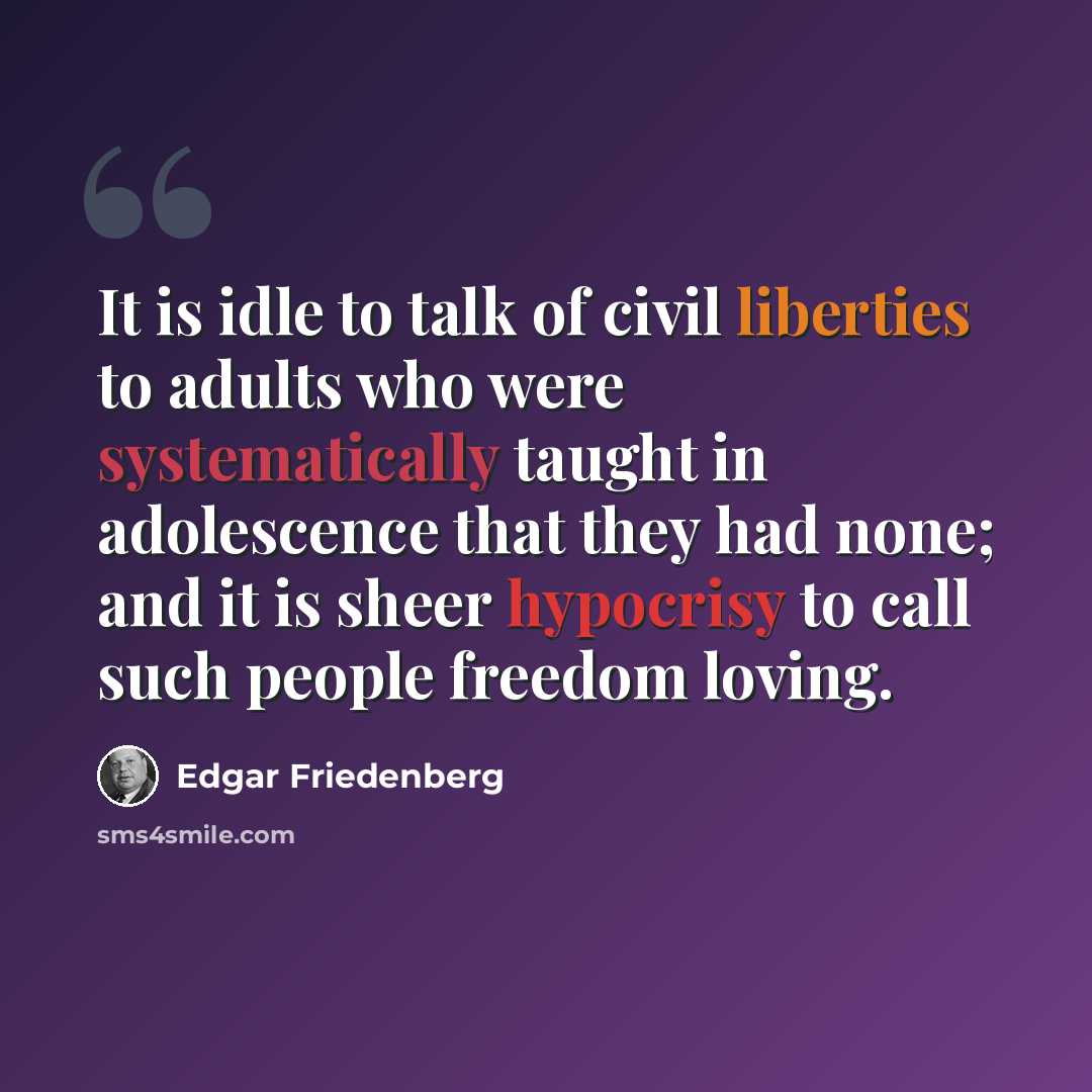 “It is idle to talk of civil liberties to adults who were systematically taught in adolescence that they had none; and it is sheer hypocrisy to call such people freedom loving.” quote by Edgar Friedenberg