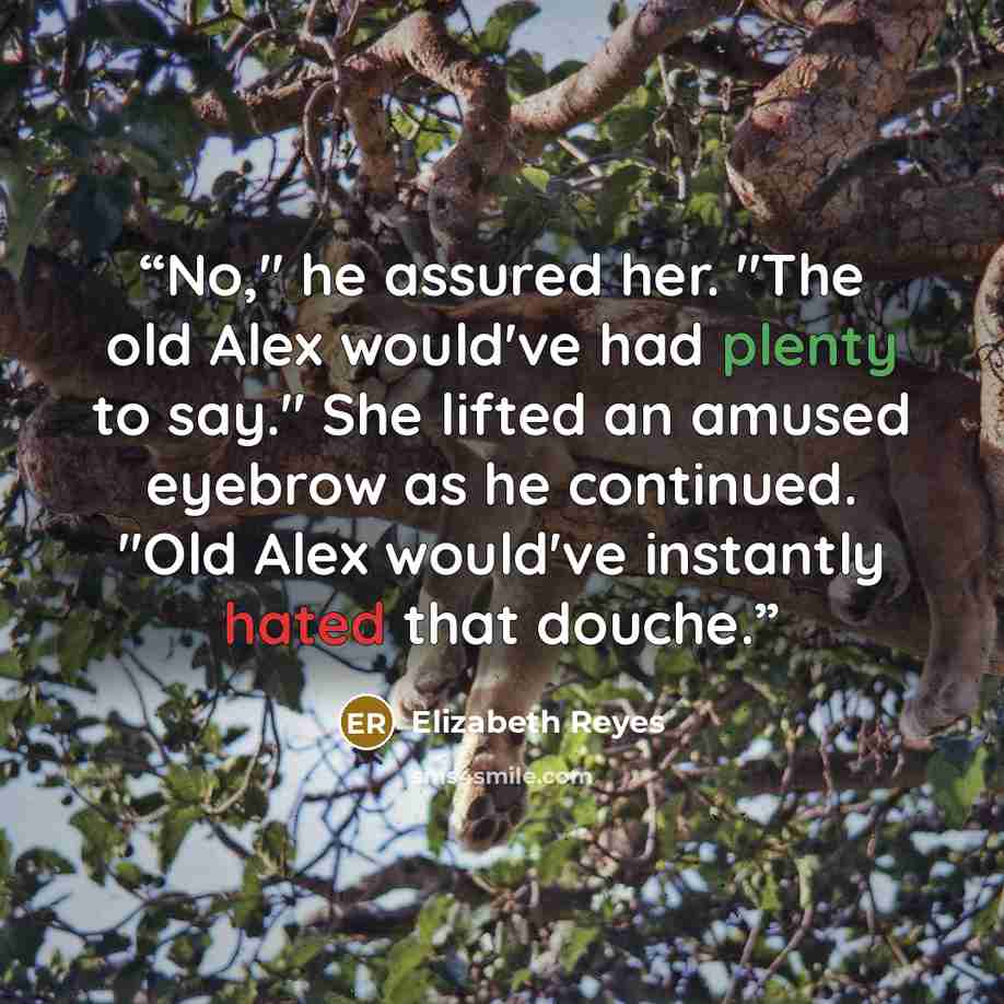 “No," he assured her. "The old Alex would've had plenty to say." She lifted an amused eyebrow as he continued. "Old Alex would've instantly hated that douche.” quote by Elizabeth Reyes