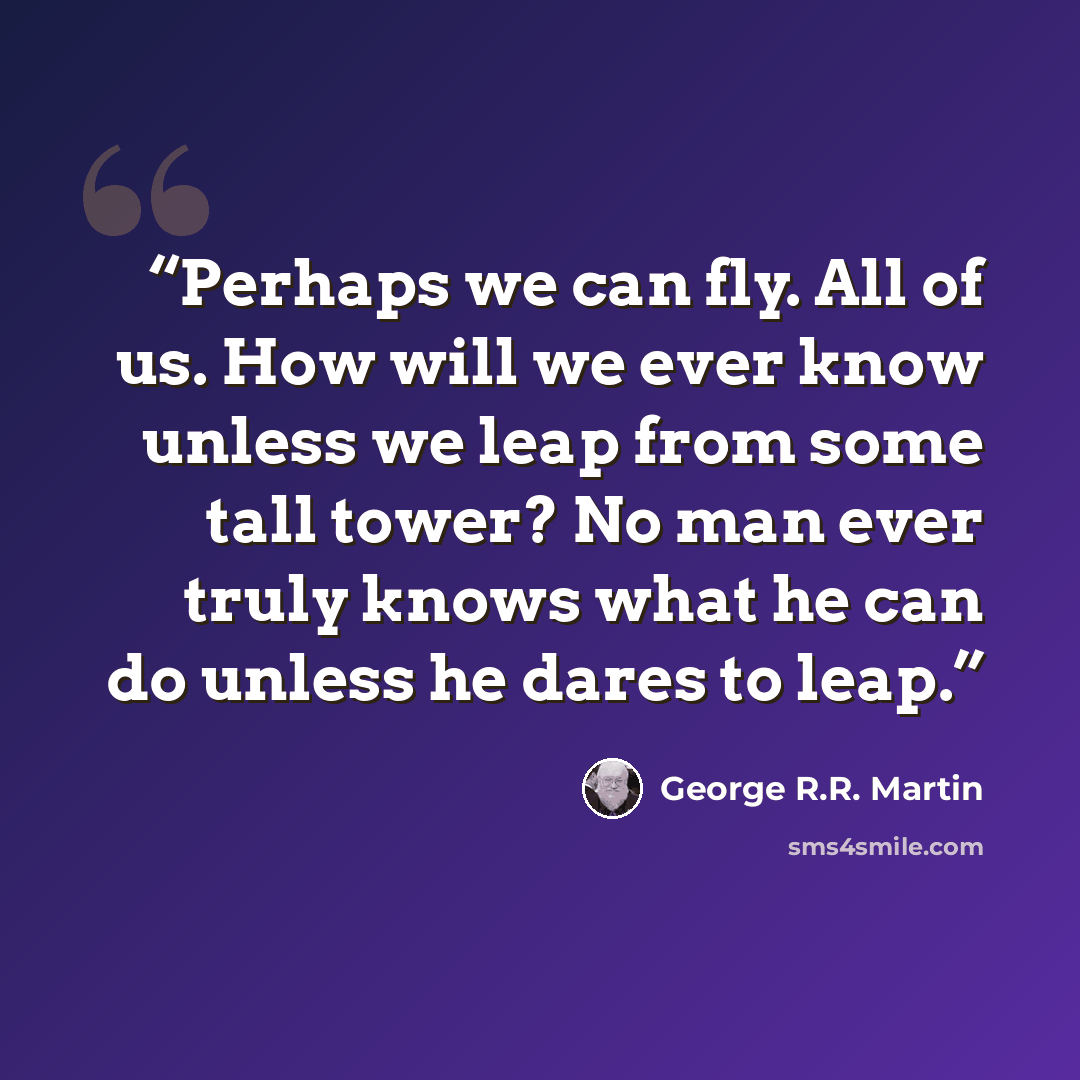 “Perhaps we can fly. All of us. How will we ever know unless we leap from some tall tower? No man ever truly knows what he can do unless he dares to leap.” quote by George R.R. Martin