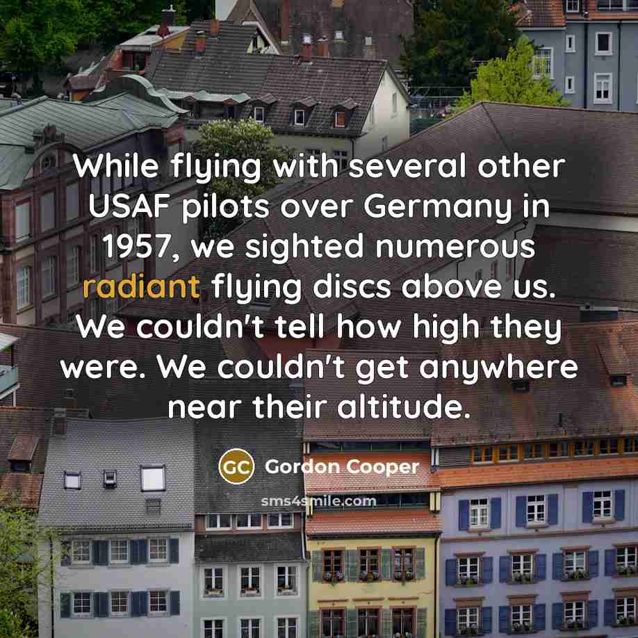 “While flying with several other USAF pilots over Germany in 1957, we sighted numerous radiant flying discs above us. We couldn't tell how high they were. We couldn't get anywhere near their altitude.” quote by Gordon Cooper