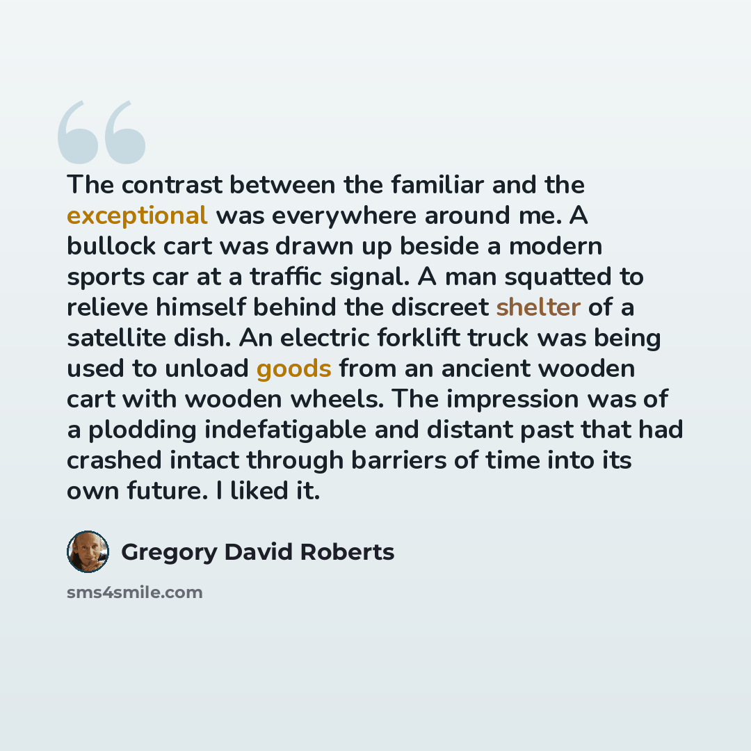“The contrast between the familiar and the exceptional was everywhere around me. A bullock cart was drawn up beside a modern sports car at a traffic signal. A man squatted to relieve himself behind the discreet shelter of a satellite dish. An electric forklift truck was being used to unload goods…” quote by Gregory David Roberts