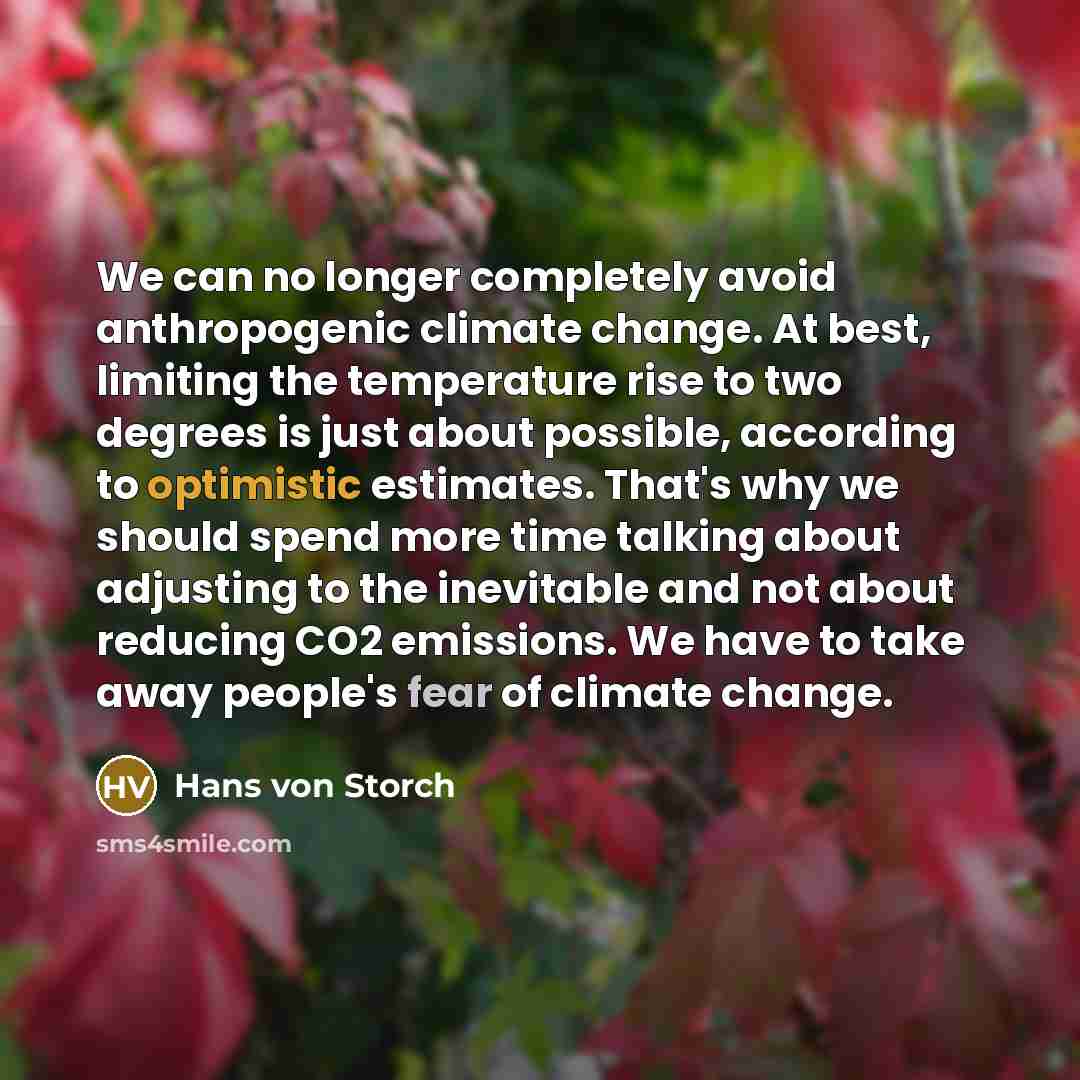 “We can no longer completely avoid anthropogenic climate change. At best, limiting the temperature rise to two degrees is just about possible, according to optimistic estimates. That's why we should spend more time talking about adjusting to the inevitable and not about reducing CO2 emissions. We…” quote by Hans von Storch