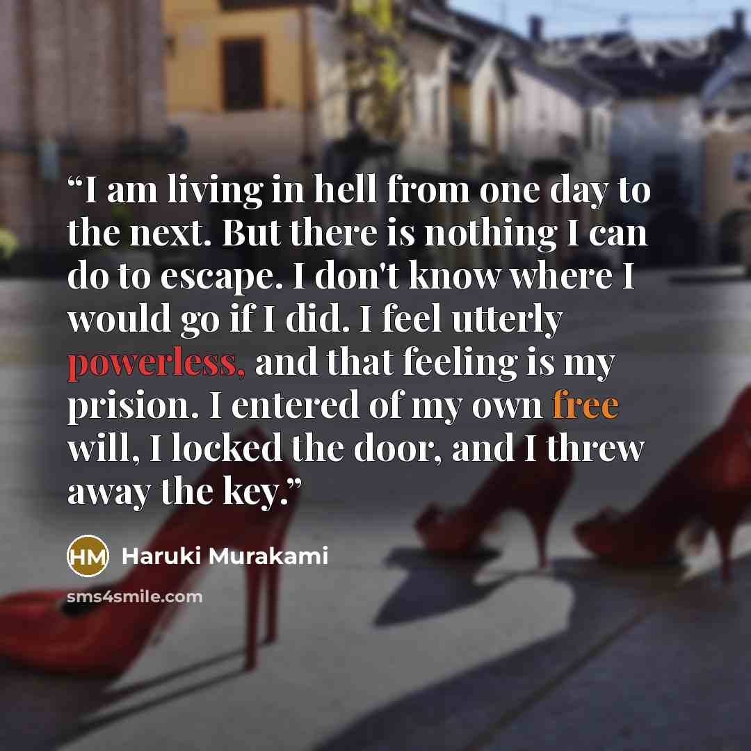 “I am living in hell from one day to the next. But there is nothing I can do to escape. I don't know where I would go if I did. I feel utterly powerless, and that feeling is my prision. I entered of my own free will, I locked the door, and I threw away the key.” quote by Haruki Murakami