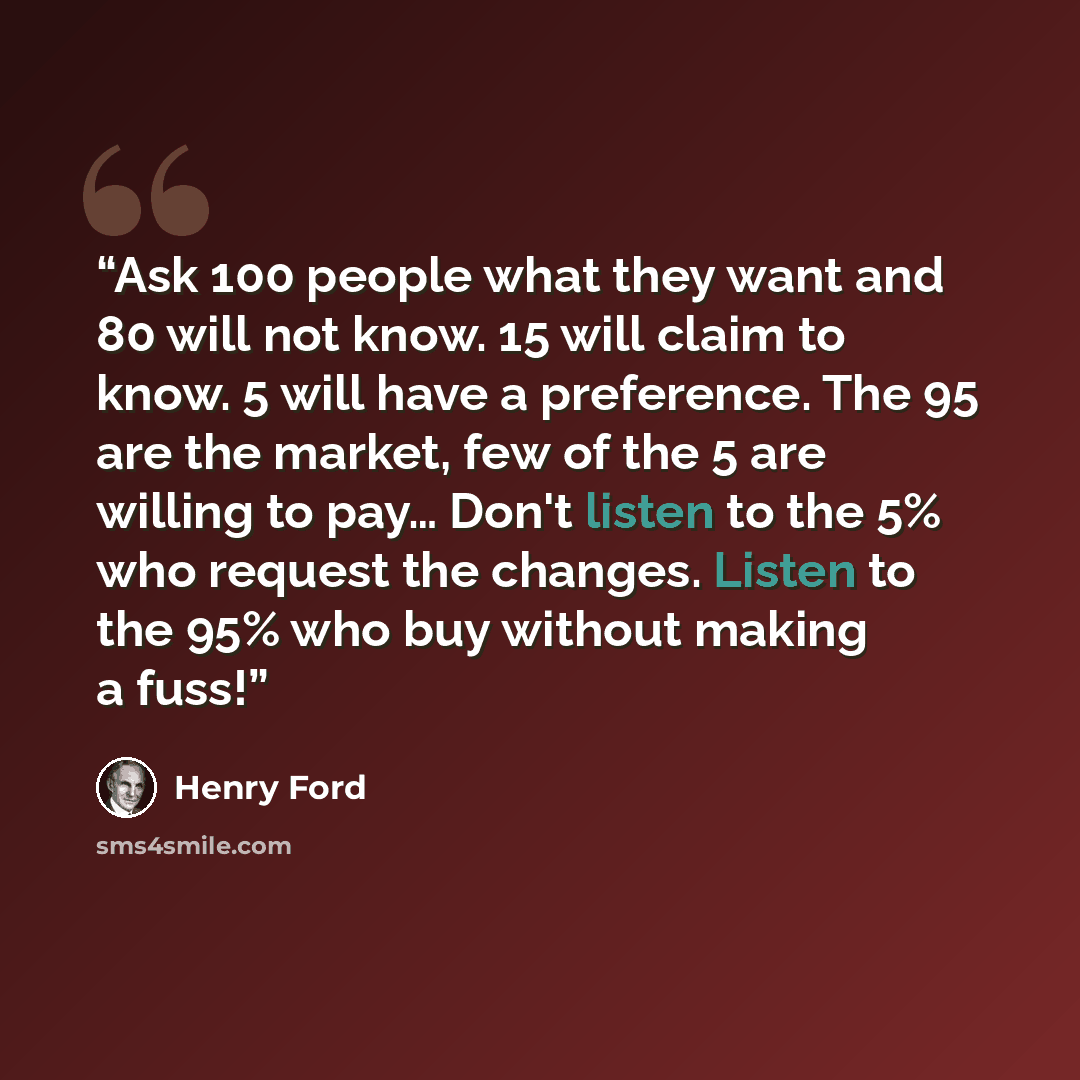 “Ask 100 people what they want and 80 will not know. 15 will claim to know. 5 will have a preference. The 95 are the market, few of the 5 are willing to pay… Don't listen to the 5% who request the changes. Listen to the 95% who buy without making a fuss!” quote by Henry Ford