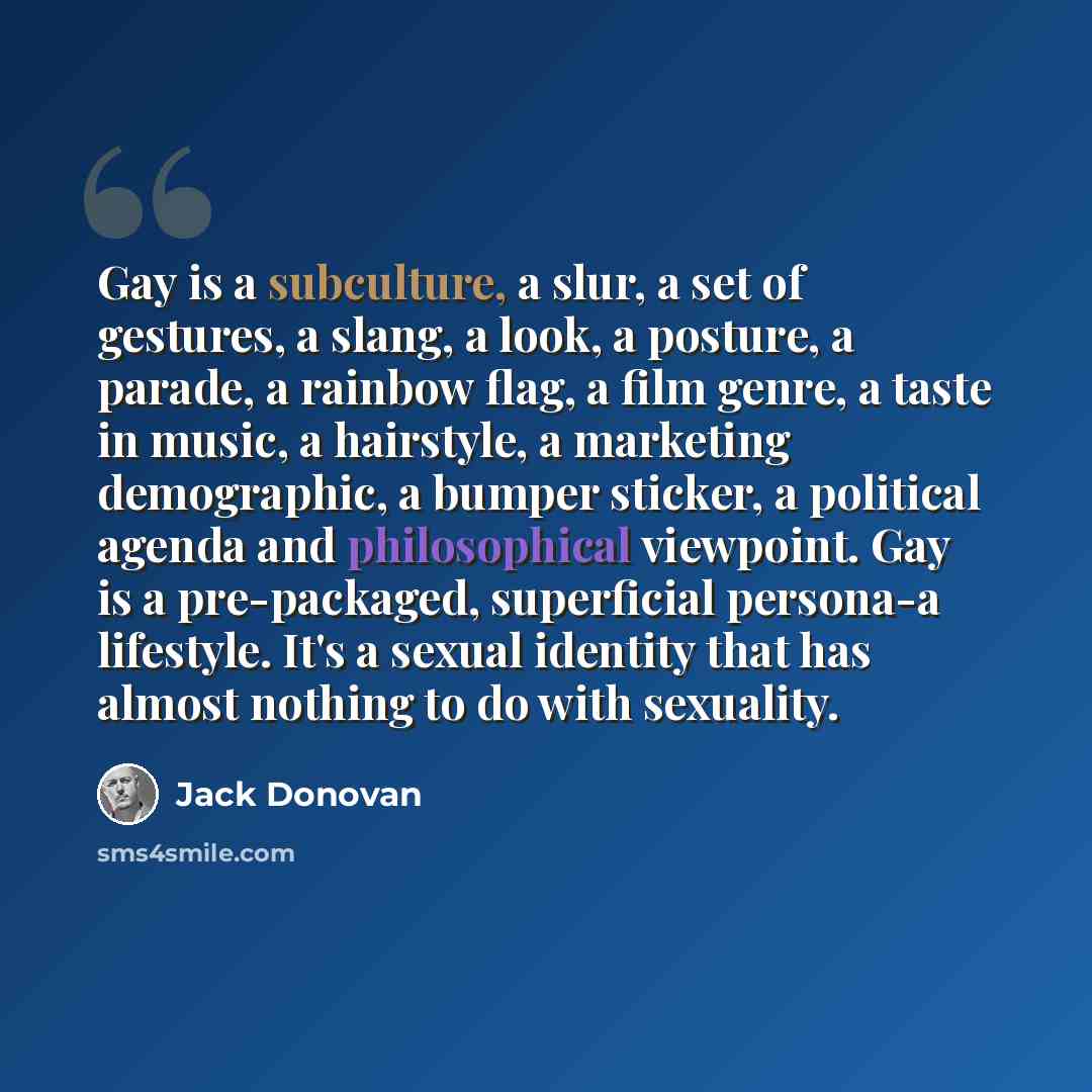 “Gay is a subculture, a slur, a set of gestures, a slang, a look, a posture, a parade, a rainbow flag, a film genre, a taste in music, a hairstyle, a marketing demographic, a bumper sticker, a political agenda and philosophical viewpoint. Gay is a pre-packaged, superficial persona-a lifestyle. It's…” quote by Jack Donovan