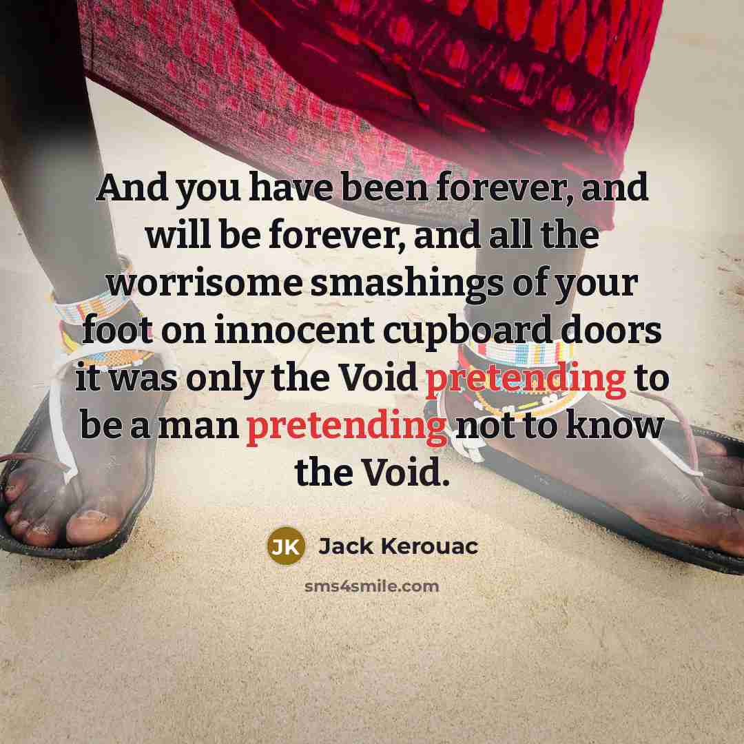 “And you have been forever, and will be forever, and all the worrisome smashings of your foot on innocent cupboard doors it was only the Void pretending to be a man pretending not to know the Void.” quote by Jack Kerouac