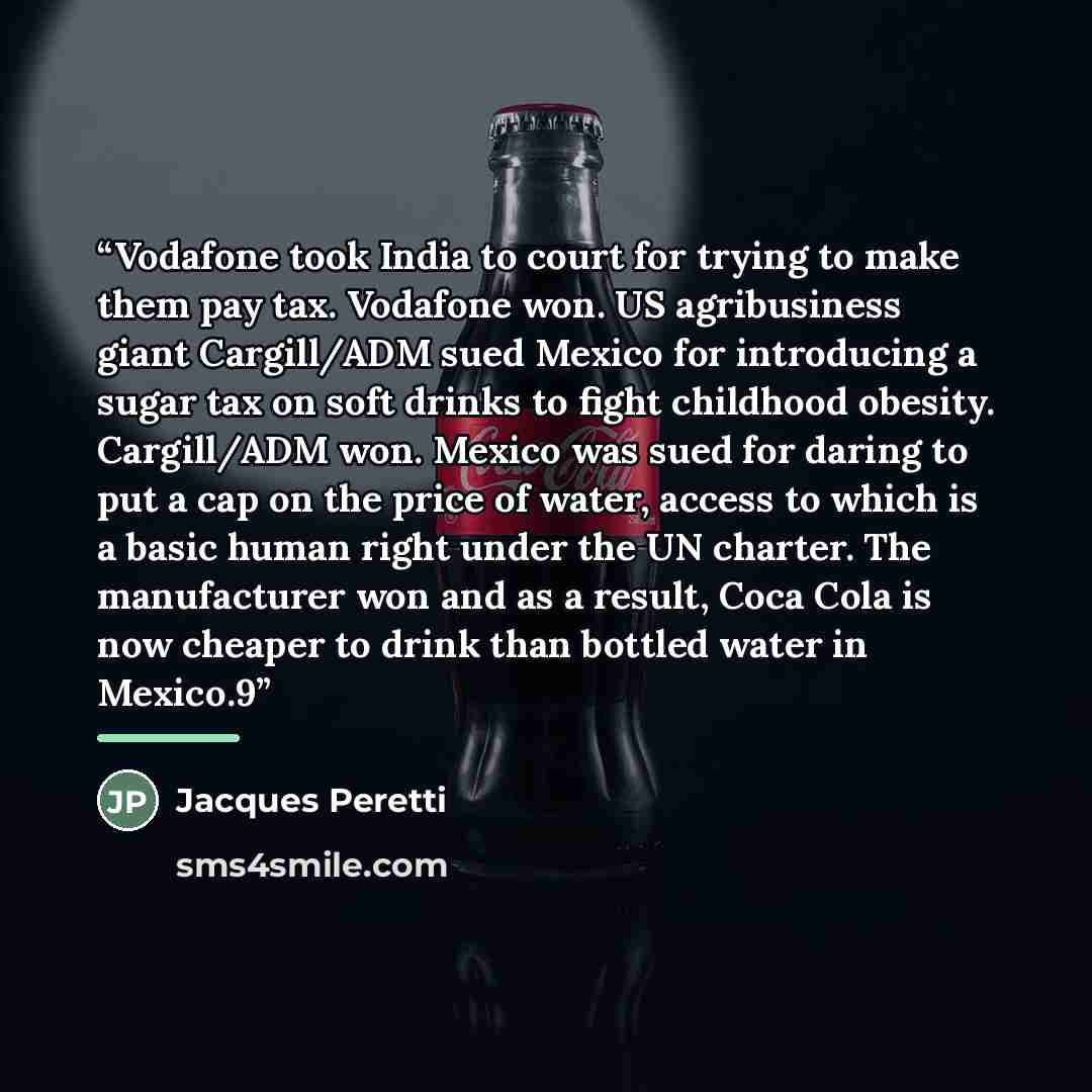 “Vodafone took India to court for trying to make them pay tax. Vodafone won. US agribusiness giant Cargill/ADM sued Mexico for introducing a sugar tax on soft drinks to fight childhood obesity. Cargill/ADM won. Mexico was sued for daring to put a cap on the price of water, access to which is a…” quote by Jacques Peretti