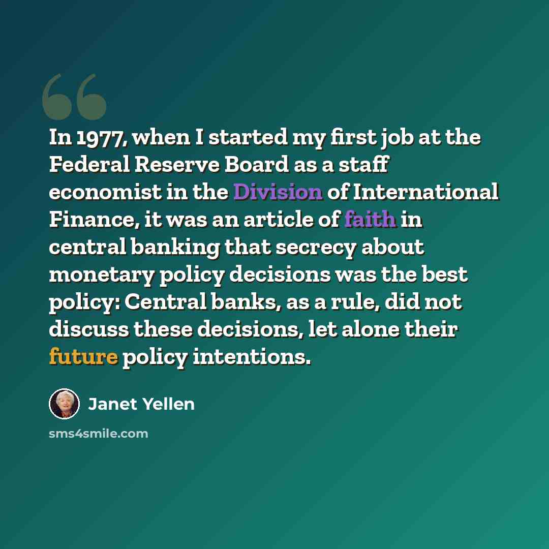 “In 1977, when I started my first job at the Federal Reserve Board as a staff economist in the Division of International Finance, it was an article of faith in central banking that secrecy about monetary policy decisions was the best policy: Central banks, as a rule, did not discuss these…” quote by Janet Yellen