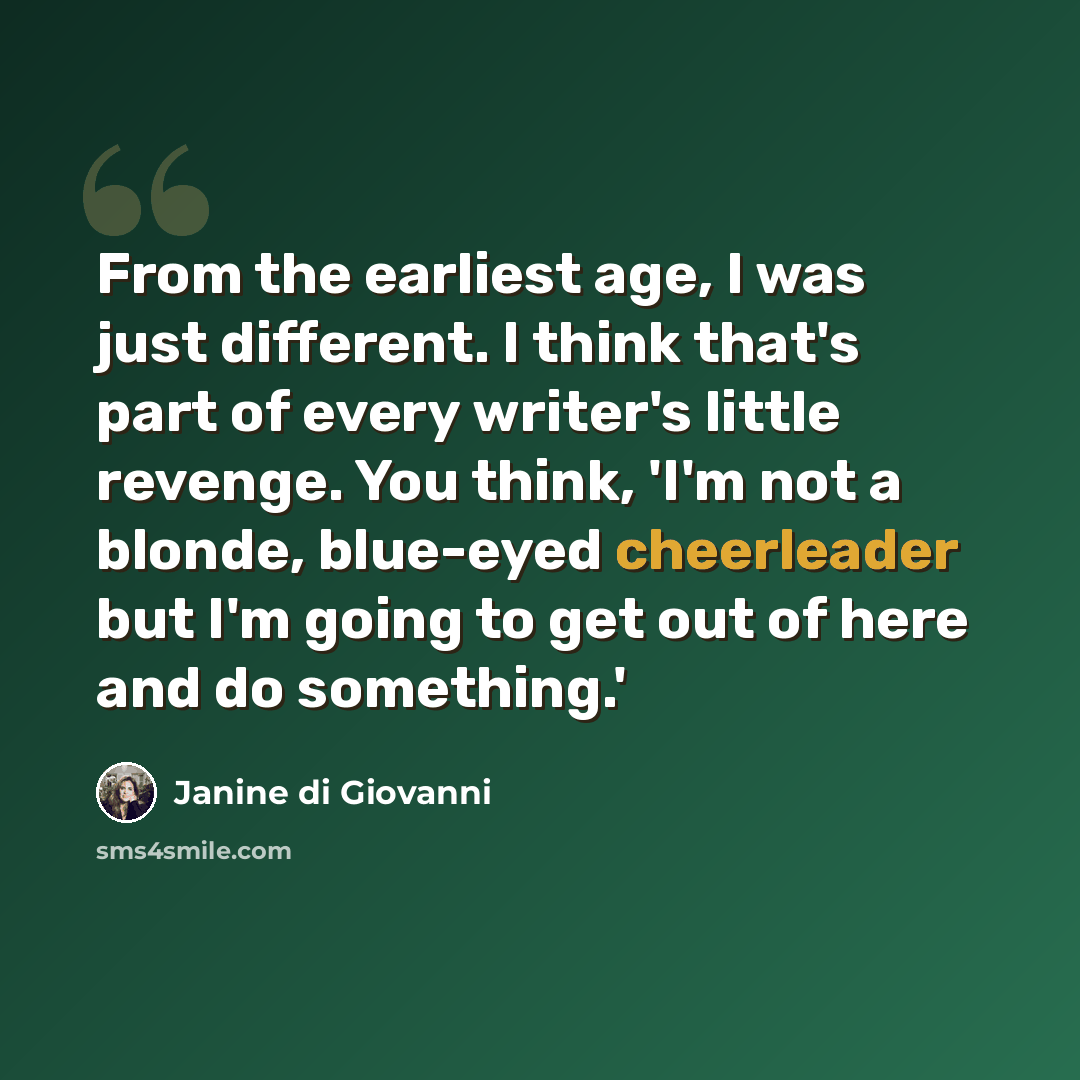 “From the earliest age, I was just different. I think that's part of every writer's little revenge. You think, 'I'm not a blonde, blue-eyed cheerleader but I'm going to get out of here and do something.'” quote by Janine di Giovanni