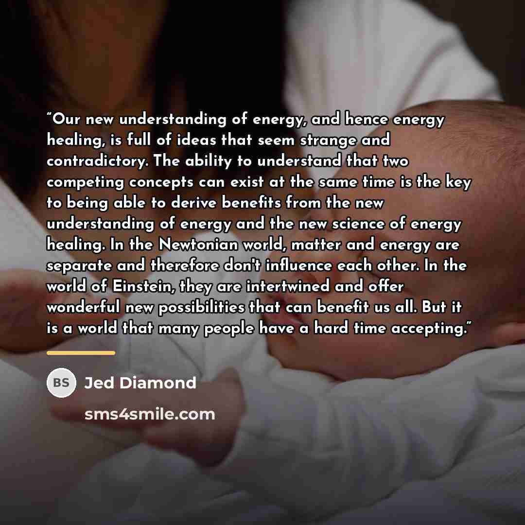 “Our new understanding of energy, and hence energy healing, is full of ideas that seem strange and contradictory. The ability to understand that two competing concepts can exist at the same time is the key to being able to derive benefits from the new understanding of energy and the new science of…” quote by Jed Diamond