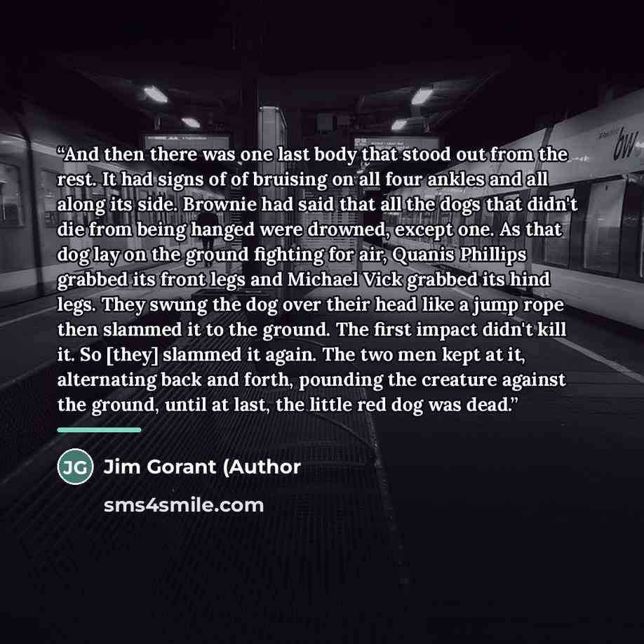 “And then there was one last body that stood out from the rest. It had signs of of bruising on all four ankles and all along its side. Brownie had said that all the dogs that didn't die from being hanged were drowned, except one. As that dog lay on the ground fighting for air, Quanis Phillips…” quote by Anonymous