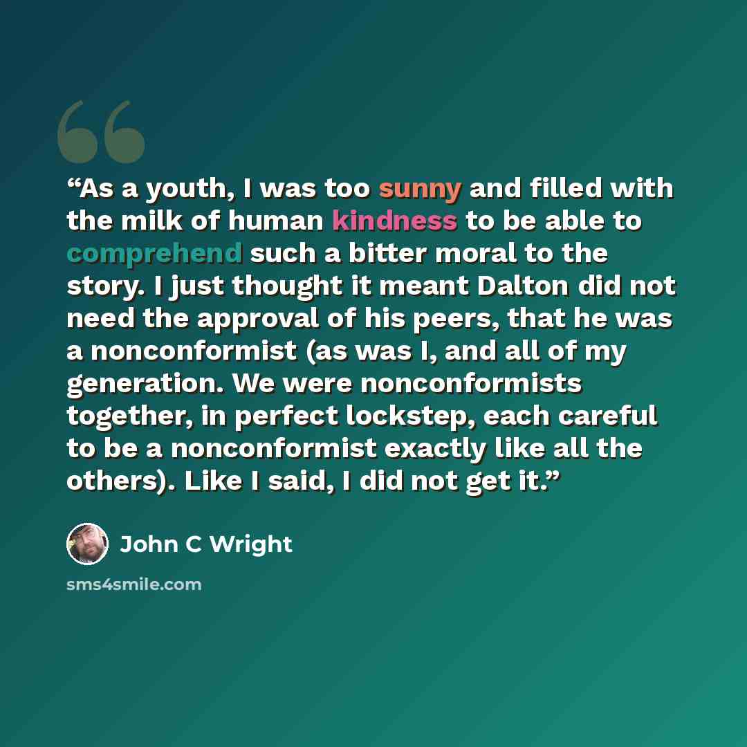 “As a youth, I was too sunny and filled with the milk of human kindness to be able to comprehend such a bitter moral to the story. I just thought it meant Dalton did not need the approval of his peers, that he was a nonconformist (as was I, and all of my generation. We were nonconformists together…” quote by John C Wright