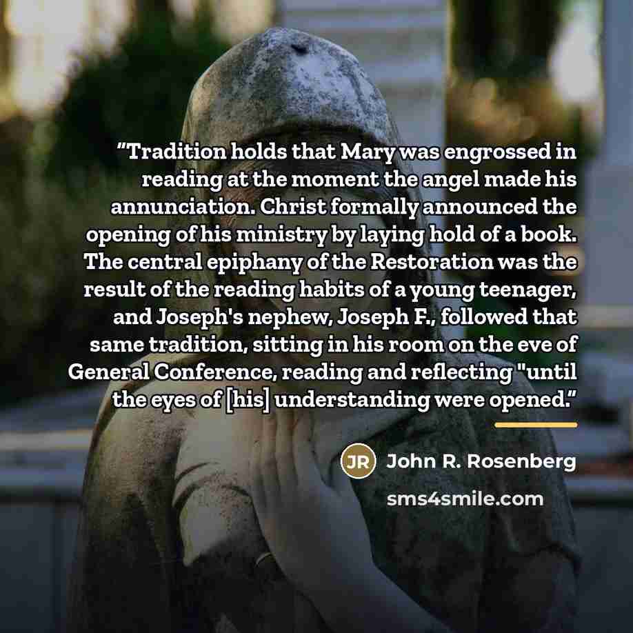 “Tradition holds that Mary was engrossed in reading at the moment the angel made his annunciation. Christ formally announced the opening of his ministry by laying hold of a book. The central epiphany of the Restoration was the result of the reading habits of a young teenager, and Joseph's nephew…” quote by John R. Rosenberg