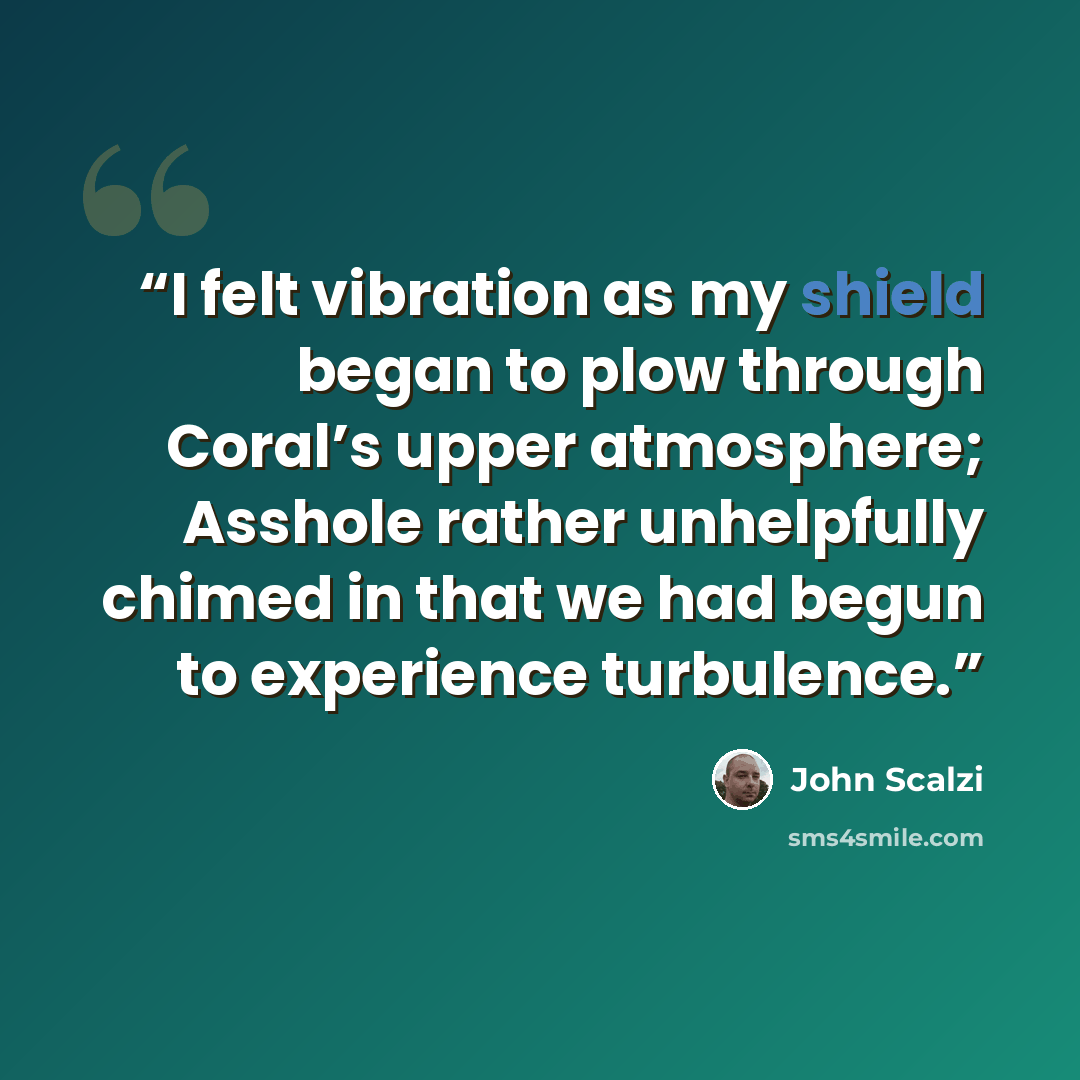 “I felt vibration as my shield began to plow through Coral’s upper atmosphere; Asshole rather unhelpfully chimed in that we had begun to experience turbulence.” quote by John Scalzi
