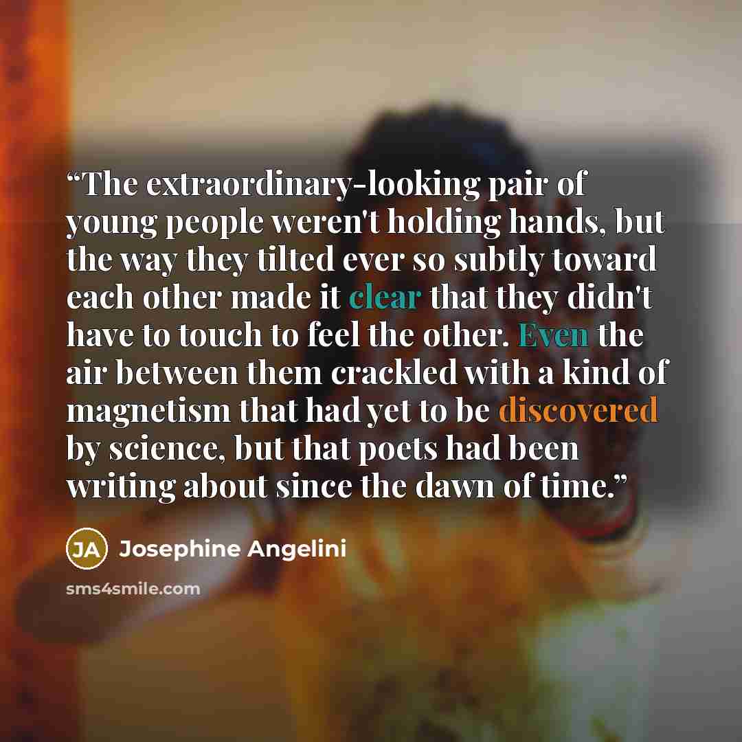 “The extraordinary-looking pair of young people weren't holding hands, but the way they tilted ever so subtly toward each other made it clear that they didn't have to touch to feel the other. Even the air between them crackled with a kind of magnetism that had yet to be discovered by science, but…” quote by Josephine Angelini
