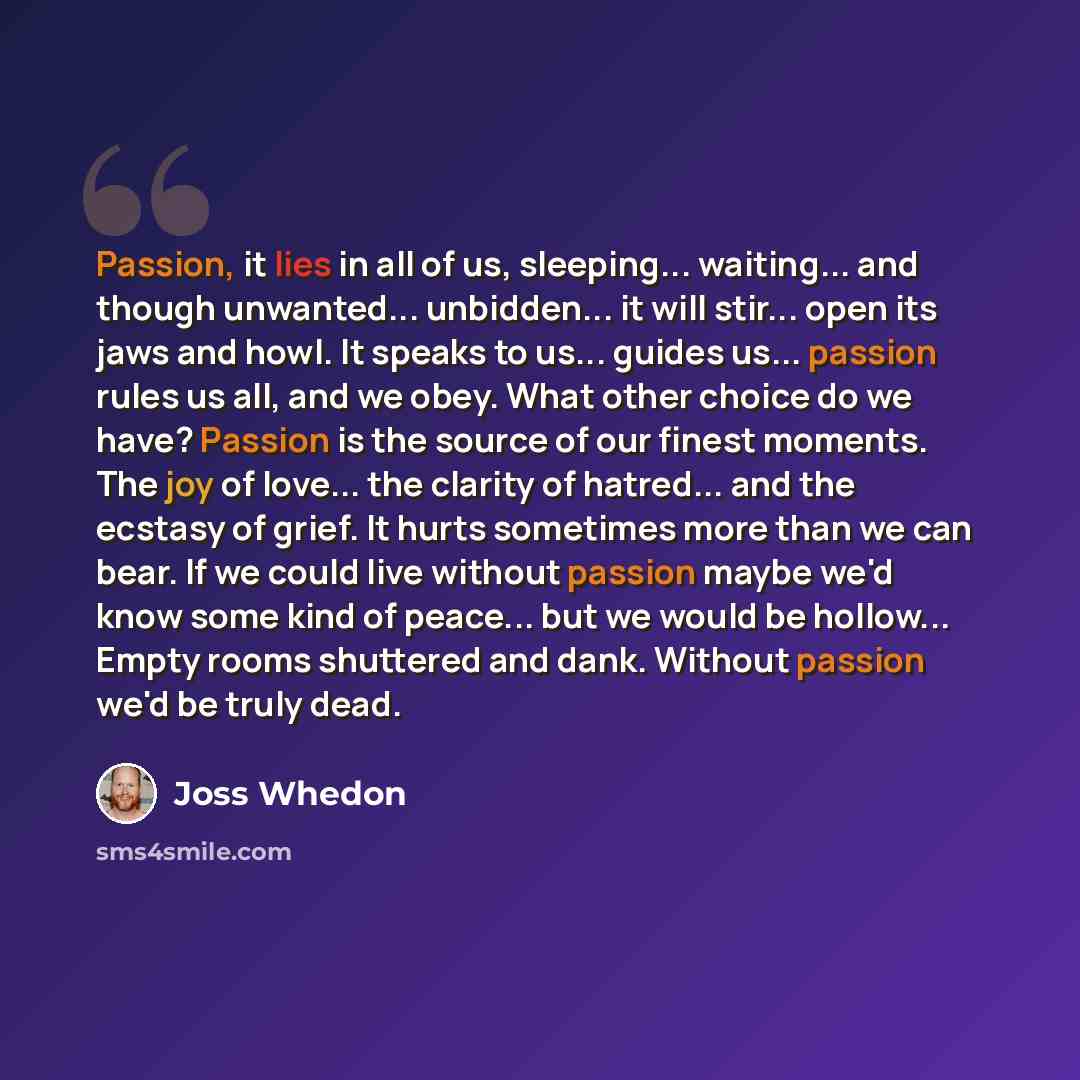 “Passion, it lies in all of us, sleeping... waiting... and though unwanted... unbidden... it will stir... open its jaws and howl. It speaks to us... guides us... passion rules us all, and we obey. What other choice do we have? Passion is the source of our finest moments. The joy of love... the…” quote by Joss Whedon