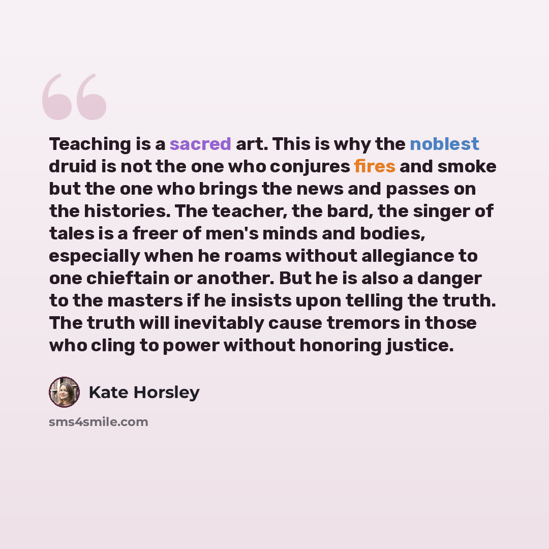 “Teaching is a sacred art. This is why the noblest druid is not the one who conjures fires and smoke but the one who brings the news and passes on the histories. The teacher, the bard, the singer of tales is a freer of men's minds and bodies, especially when he roams without allegiance to one…” quote by Kate Horsley