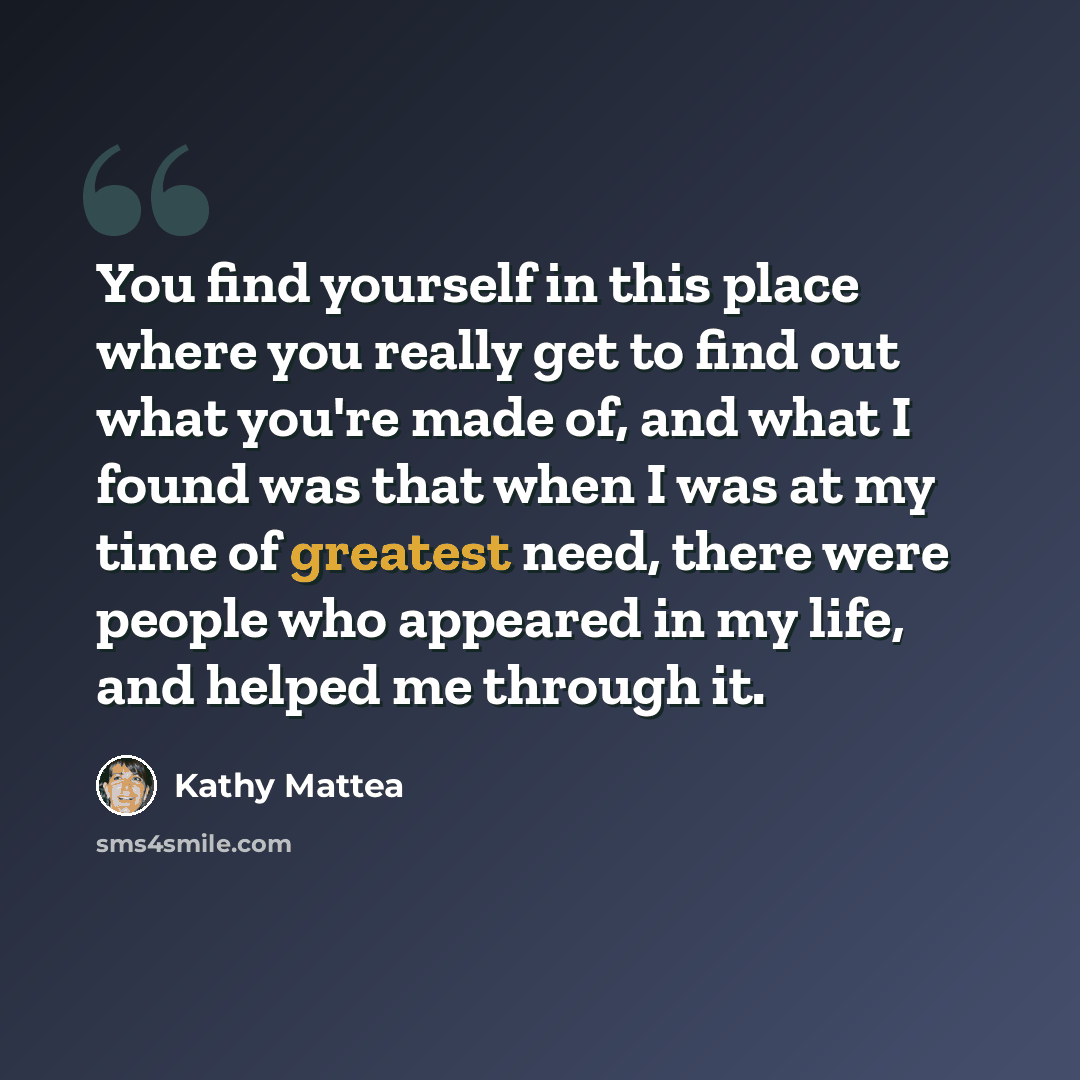 “You find yourself in this place where you really get to find out what you're made of, and what I found was that when I was at my time of greatest need, there were people who appeared in my life, and helped me through it.” quote by Kathy Mattea