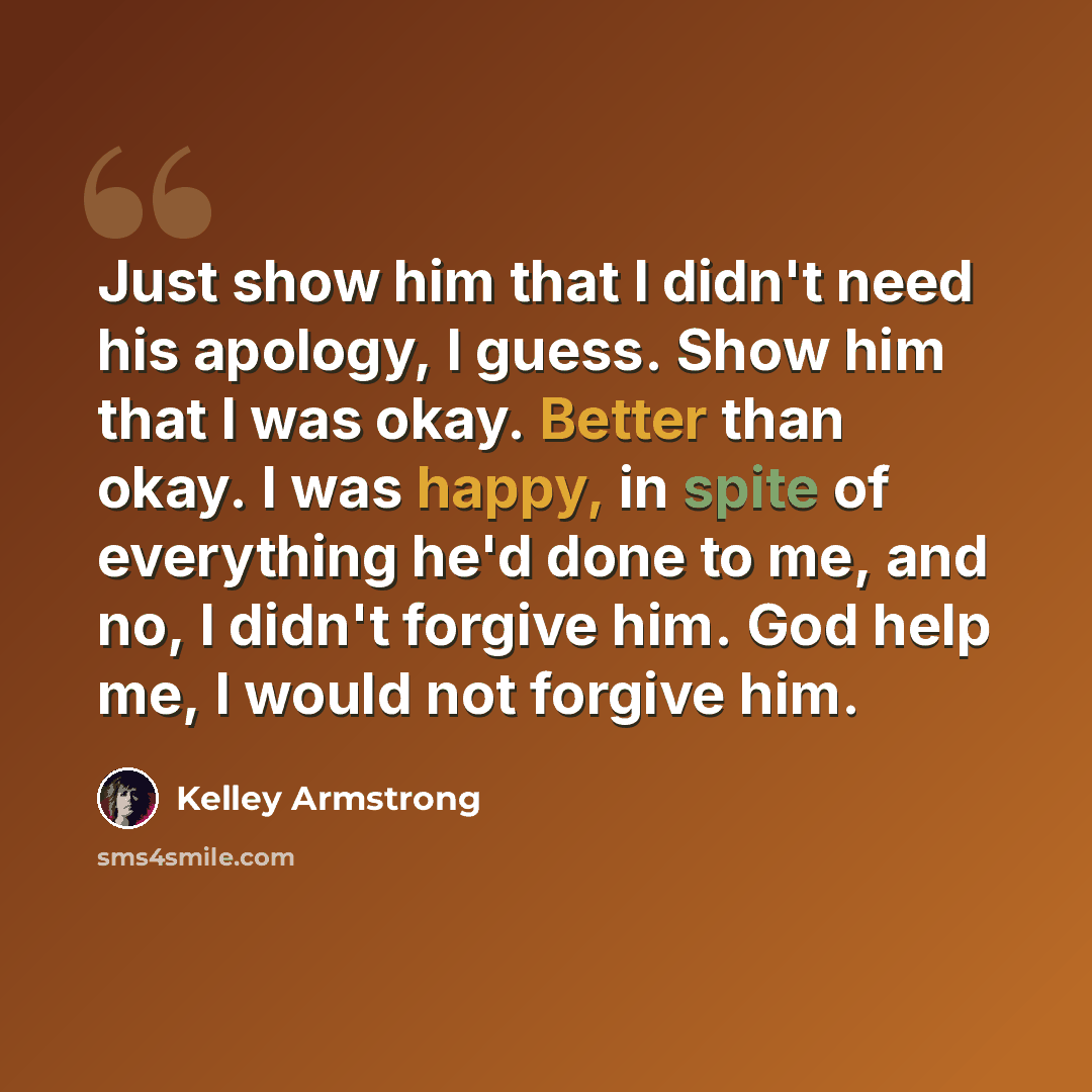 “Just show him that I didn't need his apology, I guess. Show him that I was okay. Better than okay. I was happy, in spite of everything he'd done to me, and no, I didn't forgive him. God help me, I would not forgive him.” quote by Kelley Armstrong