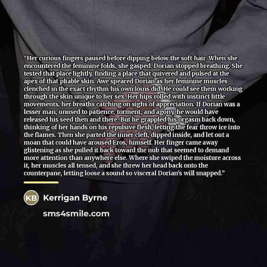 “Her curious fingers paused before dipping below the soft hair. When she encountered the feminine folds, she gasped. Dorian stopped breathing. She tested that place lightly, finding a place that quivered and pulsed at the apex of that pliable skin. Awe speared Dorian as her feminine muscles…” quote by Kerrigan Byrne