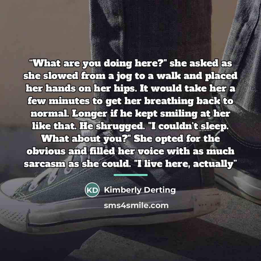 “What are you doing here?" she asked as she slowed from a jog to a walk and placed her hands on her hips. It would take her a few minutes to get her breathing back to normal. Longer if he kept smiling at her like that. He shrugged. "I couldn't sleep. What about you?" She opted for the obvious and…” quote by Kimberly Derting