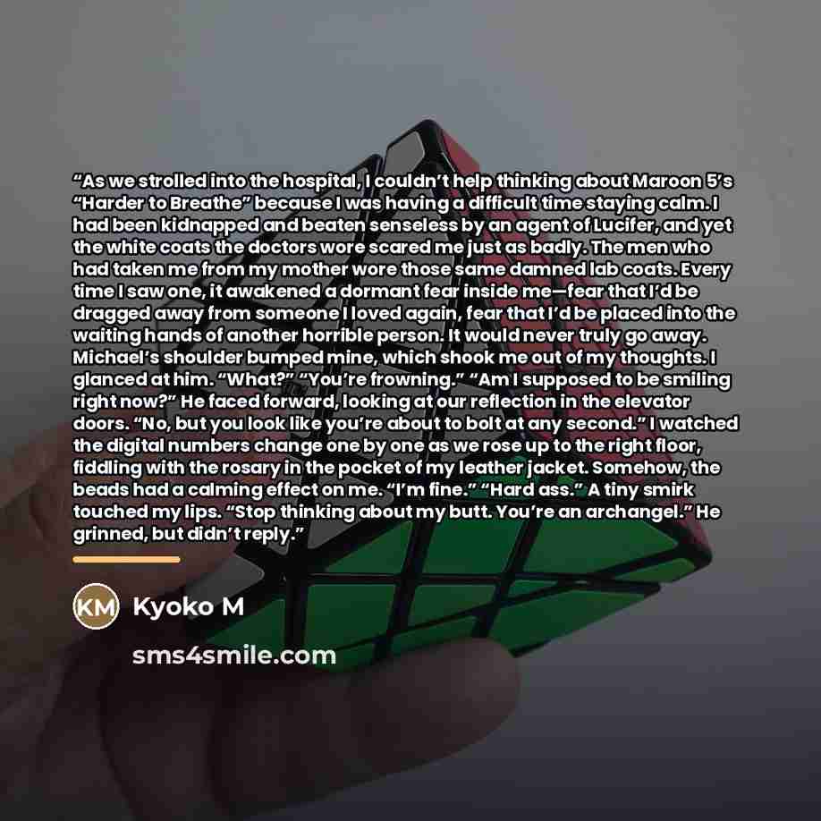 “As we strolled into the hospital, I couldn’t help thinking about Maroon 5’s “Harder to Breathe” because I was having a difficult time staying calm. I had been kidnapped and beaten senseless by an agent of Lucifer, and yet the white coats the doctors wore scared me just as badly. The men who had…” quote by Kyoko M
