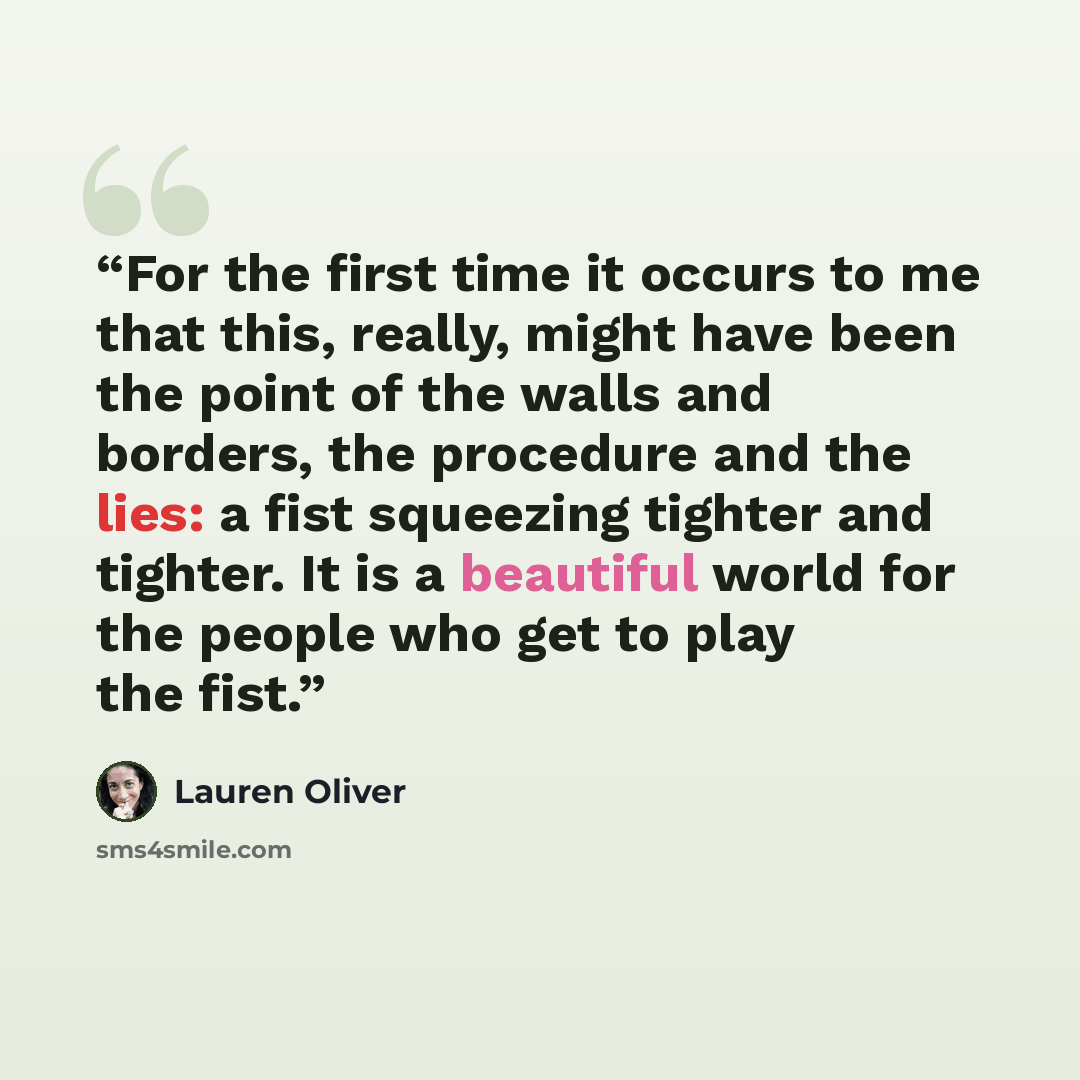 “For the first time it occurs to me that this, really, might have been the point of the walls and borders, the procedure and the lies: a fist squeezing tighter and tighter. It is a beautiful world for the people who get to play the fist.” quote by Lauren Oliver