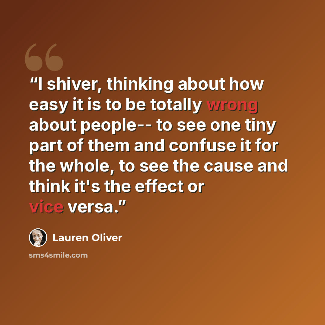 “I shiver, thinking about how easy it is to be totally wrong about people-- to see one tiny part of them and confuse it for the whole, to see the cause and think it's the effect or vice versa.” quote by Lauren Oliver