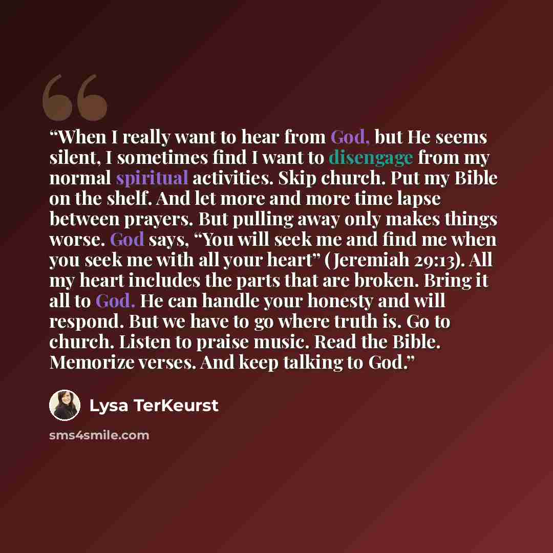 “When I really want to hear from God, but He seems silent, I sometimes find I want to disengage from my normal spiritual activities. Skip church. Put my Bible on the shelf. And let more and more time lapse between prayers. But pulling away only makes things worse. God says, “You will seek me and…” quote by Lysa TerKeurst