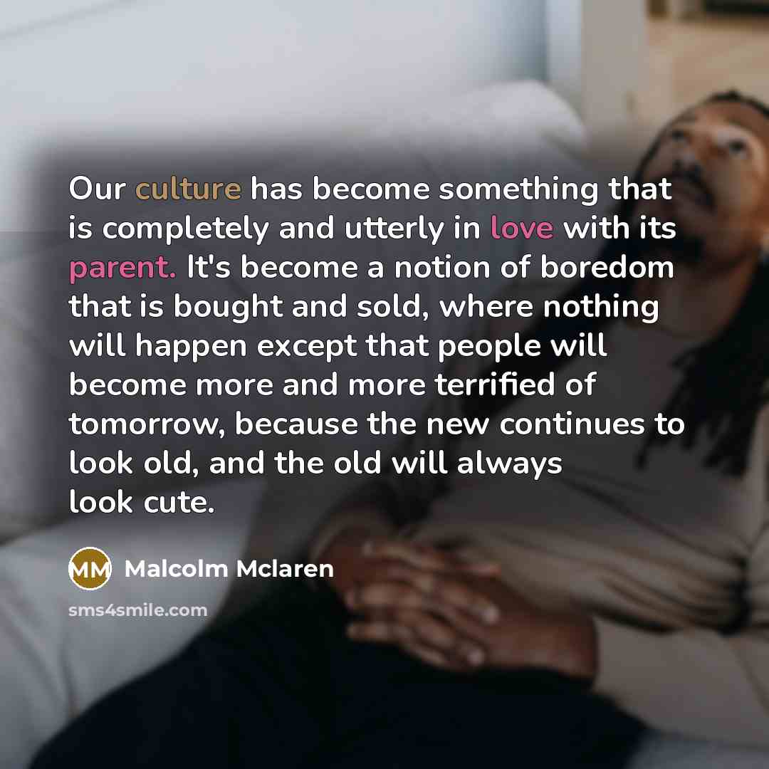 “Our culture has become something that is completely and utterly in love with its parent. It's become a notion of boredom that is bought and sold, where nothing will happen except that people will become more and more terrified of tomorrow, because the new continues to look old, and the old will…” quote by Malcolm Mclaren