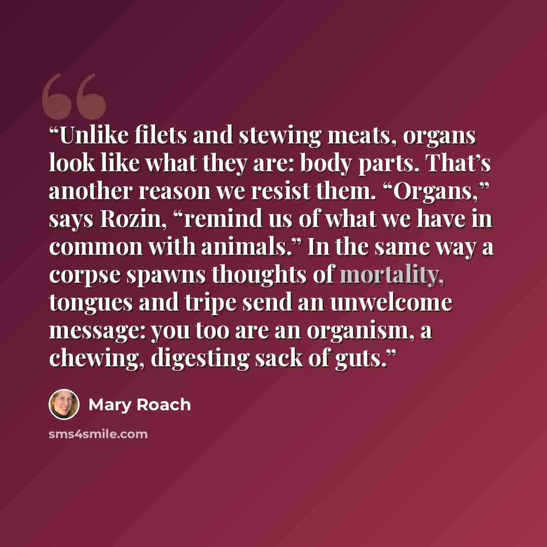 “Unlike filets and stewing meats, organs look like what they are: body parts. That’s another reason we resist them. “Organs,” says Rozin, “remind us of what we have in common with animals.” In the same way a corpse spawns thoughts of mortality, tongues and tripe send an unwelcome message: you too…” quote by Mary Roach