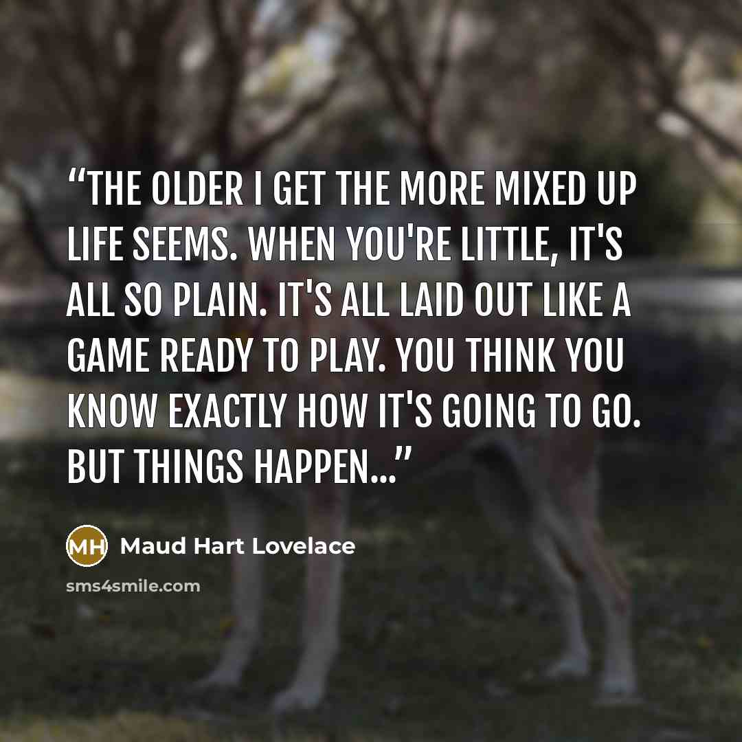 “The older I get the more mixed up life seems. When you're little, it's all so plain. It's all laid out like a game ready to play. You think you know exactly how it's going to go. But things happen...” quote by Maud Hart Lovelace